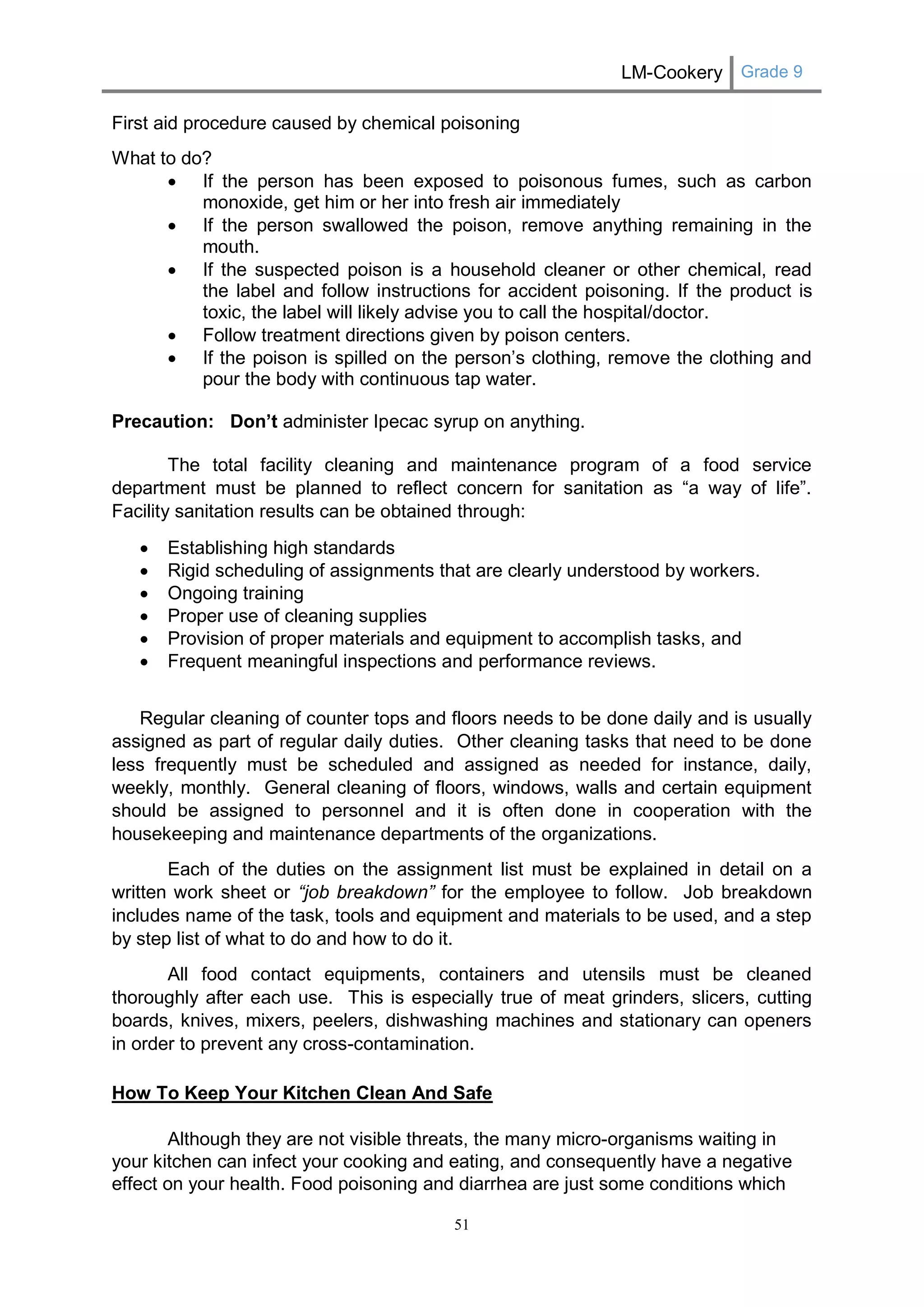 LM-Cookery Grade 9 
51 
First aid procedure caused by chemical poisoning 
What to do? 
 If the person has been exposed to poisonous fumes, such as carbon monoxide, get him or her into fresh air immediately 
 If the person swallowed the poison, remove anything remaining in the mouth. 
 If the suspected poison is a household cleaner or other chemical, read the label and follow instructions for accident poisoning. If the product is toxic, the label will likely advise you to call the hospital/doctor. 
 Follow treatment directions given by poison centers. 
 If the poison is spilled on the person’s clothing, remove the clothing and pour the body with continuous tap water. 
Precaution: Don’t administer Ipecac syrup on anything. 
The total facility cleaning and maintenance program of a food service department must be planned to reflect concern for sanitation as “a way of life”. Facility sanitation results can be obtained through: 
 Establishing high standards 
 Rigid scheduling of assignments that are clearly understood by workers. 
 Ongoing training 
 Proper use of cleaning supplies 
 Provision of proper materials and equipment to accomplish tasks, and 
 Frequent meaningful inspections and performance reviews. 
Regular cleaning of counter tops and floors needs to be done daily and is usually assigned as part of regular daily duties. Other cleaning tasks that need to be done less frequently must be scheduled and assigned as needed for instance, daily, weekly, monthly. General cleaning of floors, windows, walls and certain equipment should be assigned to personnel and it is often done in cooperation with the housekeeping and maintenance departments of the organizations. 
Each of the duties on the assignment list must be explained in detail on a written work sheet or “job breakdown” for the employee to follow. Job breakdown includes name of the task, tools and equipment and materials to be used, and a step by step list of what to do and how to do it. 
All food contact equipments, containers and utensils must be cleaned thoroughly after each use. This is especially true of meat grinders, slicers, cutting boards, knives, mixers, peelers, dishwashing machines and stationary can openers in order to prevent any cross-contamination. 
How To Keep Your Kitchen Clean And Safe 
Although they are not visible threats, the many micro-organisms waiting in your kitchen can infect your cooking and eating, and consequently have a negative effect on your health. Food poisoning and diarrhea are just some conditions which  