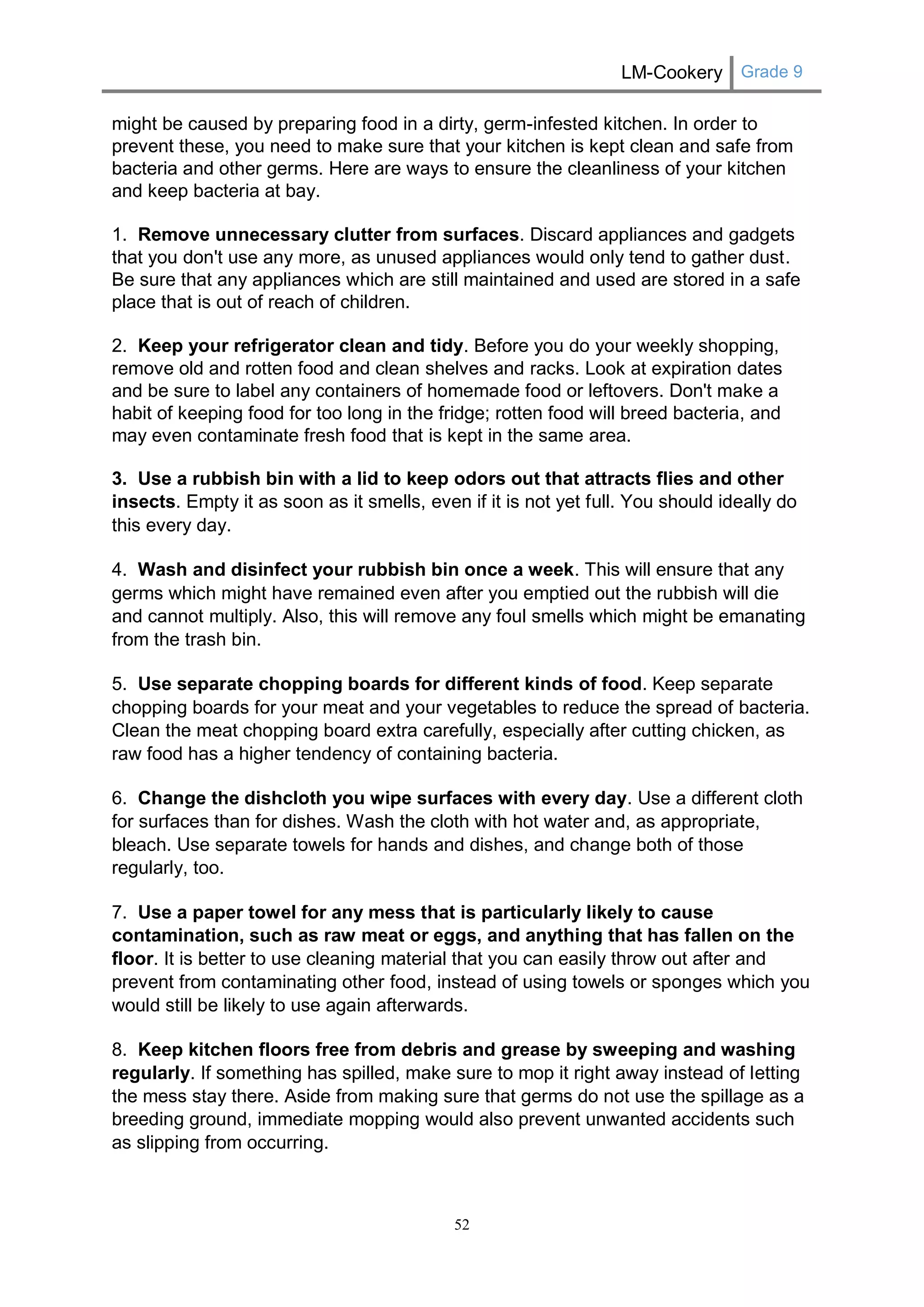 LM-Cookery Grade 9 
52 
might be caused by preparing food in a dirty, germ-infested kitchen. In order to prevent these, you need to make sure that your kitchen is kept clean and safe from bacteria and other germs. Here are ways to ensure the cleanliness of your kitchen and keep bacteria at bay. 
1. Remove unnecessary clutter from surfaces. Discard appliances and gadgets that you don't use any more, as unused appliances would only tend to gather dust. Be sure that any appliances which are still maintained and used are stored in a safe place that is out of reach of children. 
2. Keep your refrigerator clean and tidy. Before you do your weekly shopping, remove old and rotten food and clean shelves and racks. Look at expiration dates and be sure to label any containers of homemade food or leftovers. Don't make a habit of keeping food for too long in the fridge; rotten food will breed bacteria, and may even contaminate fresh food that is kept in the same area. 
3. Use a rubbish bin with a lid to keep odors out that attracts flies and other insects. Empty it as soon as it smells, even if it is not yet full. You should ideally do this every day. 
4. Wash and disinfect your rubbish bin once a week. This will ensure that any germs which might have remained even after you emptied out the rubbish will die and cannot multiply. Also, this will remove any foul smells which might be emanating from the trash bin. 
5. Use separate chopping boards for different kinds of food. Keep separate chopping boards for your meat and your vegetables to reduce the spread of bacteria. Clean the meat chopping board extra carefully, especially after cutting chicken, as raw food has a higher tendency of containing bacteria. 
6. Change the dishcloth you wipe surfaces with every day. Use a different cloth for surfaces than for dishes. Wash the cloth with hot water and, as appropriate, bleach. Use separate towels for hands and dishes, and change both of those regularly, too. 
7. Use a paper towel for any mess that is particularly likely to cause contamination, such as raw meat or eggs, and anything that has fallen on the floor. It is better to use cleaning material that you can easily throw out after and prevent from contaminating other food, instead of using towels or sponges which you would still be likely to use again afterwards. 
8. Keep kitchen floors free from debris and grease by sweeping and washing regularly. If something has spilled, make sure to mop it right away instead of letting the mess stay there. Aside from making sure that germs do not use the spillage as a breeding ground, immediate mopping would also prevent unwanted accidents such as slipping from occurring.  