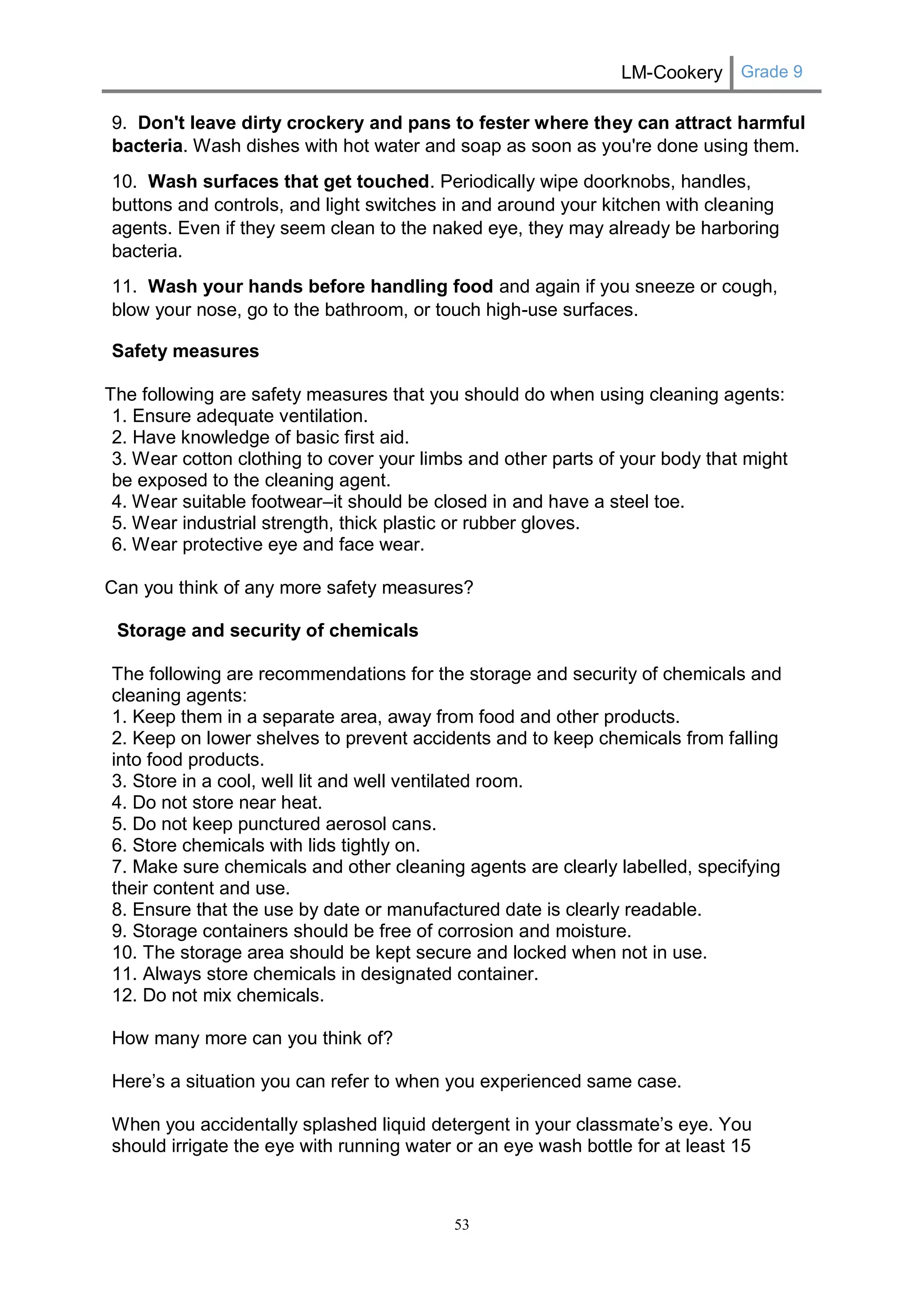 LM-Cookery Grade 9 
53 
9. Don't leave dirty crockery and pans to fester where they can attract harmful bacteria. Wash dishes with hot water and soap as soon as you're done using them. 
10. Wash surfaces that get touched. Periodically wipe doorknobs, handles, buttons and controls, and light switches in and around your kitchen with cleaning agents. Even if they seem clean to the naked eye, they may already be harboring bacteria. 
11. Wash your hands before handling food and again if you sneeze or cough, blow your nose, go to the bathroom, or touch high-use surfaces. 
Safety measures 
The following are safety measures that you should do when using cleaning agents: 1. Ensure adequate ventilation. 2. Have knowledge of basic first aid. 3. Wear cotton clothing to cover your limbs and other parts of your body that might be exposed to the cleaning agent. 4. Wear suitable footwear–it should be closed in and have a steel toe. 5. Wear industrial strength, thick plastic or rubber gloves. 6. Wear protective eye and face wear. 
Can you think of any more safety measures? 
Storage and security of chemicals 
The following are recommendations for the storage and security of chemicals and cleaning agents: 1. Keep them in a separate area, away from food and other products. 2. Keep on lower shelves to prevent accidents and to keep chemicals from falling into food products. 3. Store in a cool, well lit and well ventilated room. 4. Do not store near heat. 5. Do not keep punctured aerosol cans. 6. Store chemicals with lids tightly on. 7. Make sure chemicals and other cleaning agents are clearly labelled, specifying their content and use. 8. Ensure that the use by date or manufactured date is clearly readable. 9. Storage containers should be free of corrosion and moisture. 10. The storage area should be kept secure and locked when not in use. 11. Always store chemicals in designated container. 12. Do not mix chemicals. 
How many more can you think of? 
Here’s a situation you can refer to when you experienced same case. 
When you accidentally splashed liquid detergent in your classmate’s eye. You should irrigate the eye with running water or an eye wash bottle for at least 15  