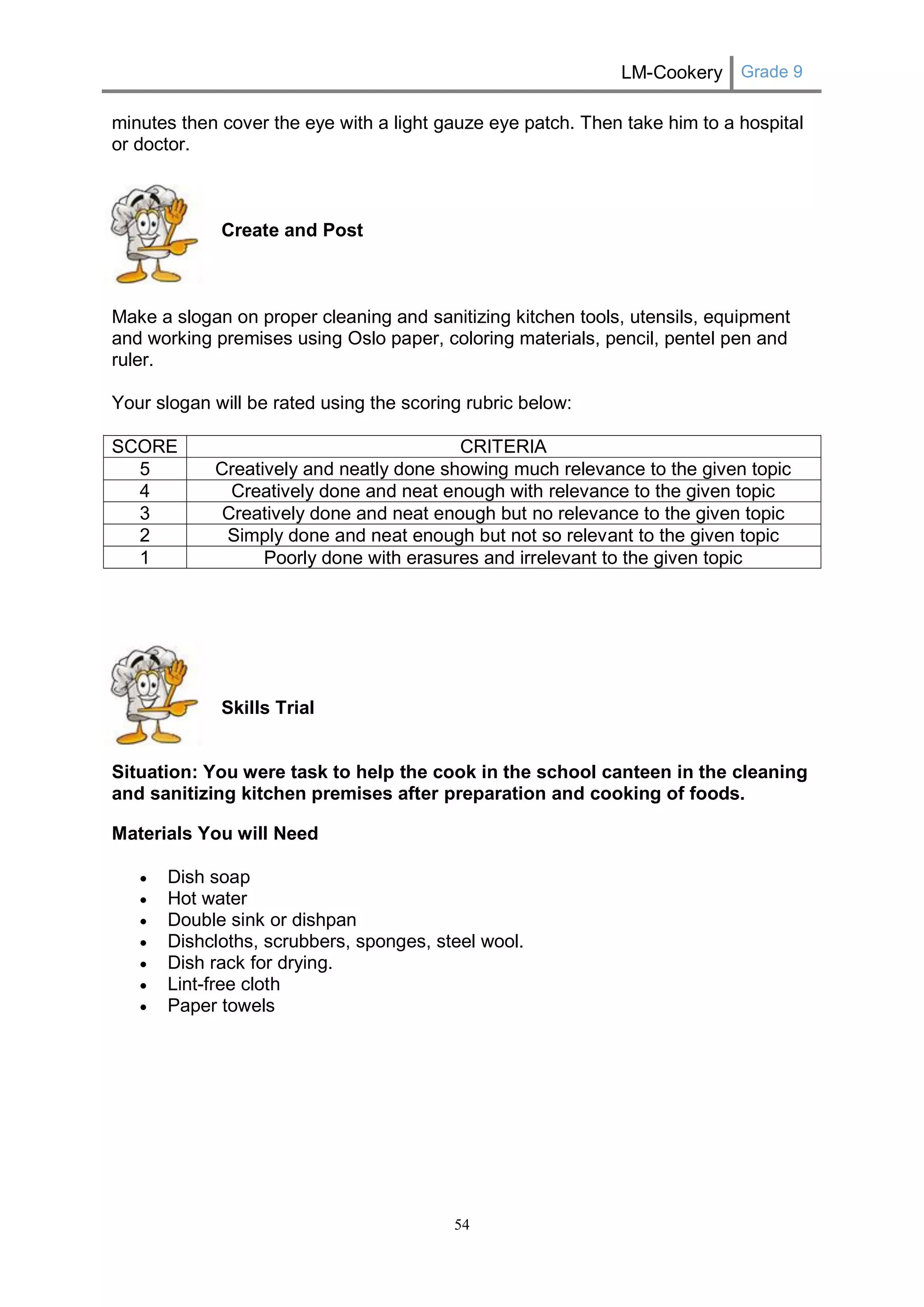 LM-Cookery Grade 9 
54 
minutes then cover the eye with a light gauze eye patch. Then take him to a hospital or doctor. 
Create and Post 
Make a slogan on proper cleaning and sanitizing kitchen tools, utensils, equipment and working premises using Oslo paper, coloring materials, pencil, pentel pen and ruler. 
Your slogan will be rated using the scoring rubric below: 
SCORE 
CRITERIA 
5 
Creatively and neatly done showing much relevance to the given topic 
4 
Creatively done and neat enough with relevance to the given topic 
3 
Creatively done and neat enough but no relevance to the given topic 
2 
Simply done and neat enough but not so relevant to the given topic 
1 
Poorly done with erasures and irrelevant to the given topic 
Skills Trial 
Situation: You were task to help the cook in the school canteen in the cleaning and sanitizing kitchen premises after preparation and cooking of foods. 
Materials You will Need 
 Dish soap 
 Hot water 
 Double sink or dishpan 
 Dishcloths, scrubbers, sponges, steel wool. 
 Dish rack for drying. 
 Lint-free cloth 
 Paper towels 
 
