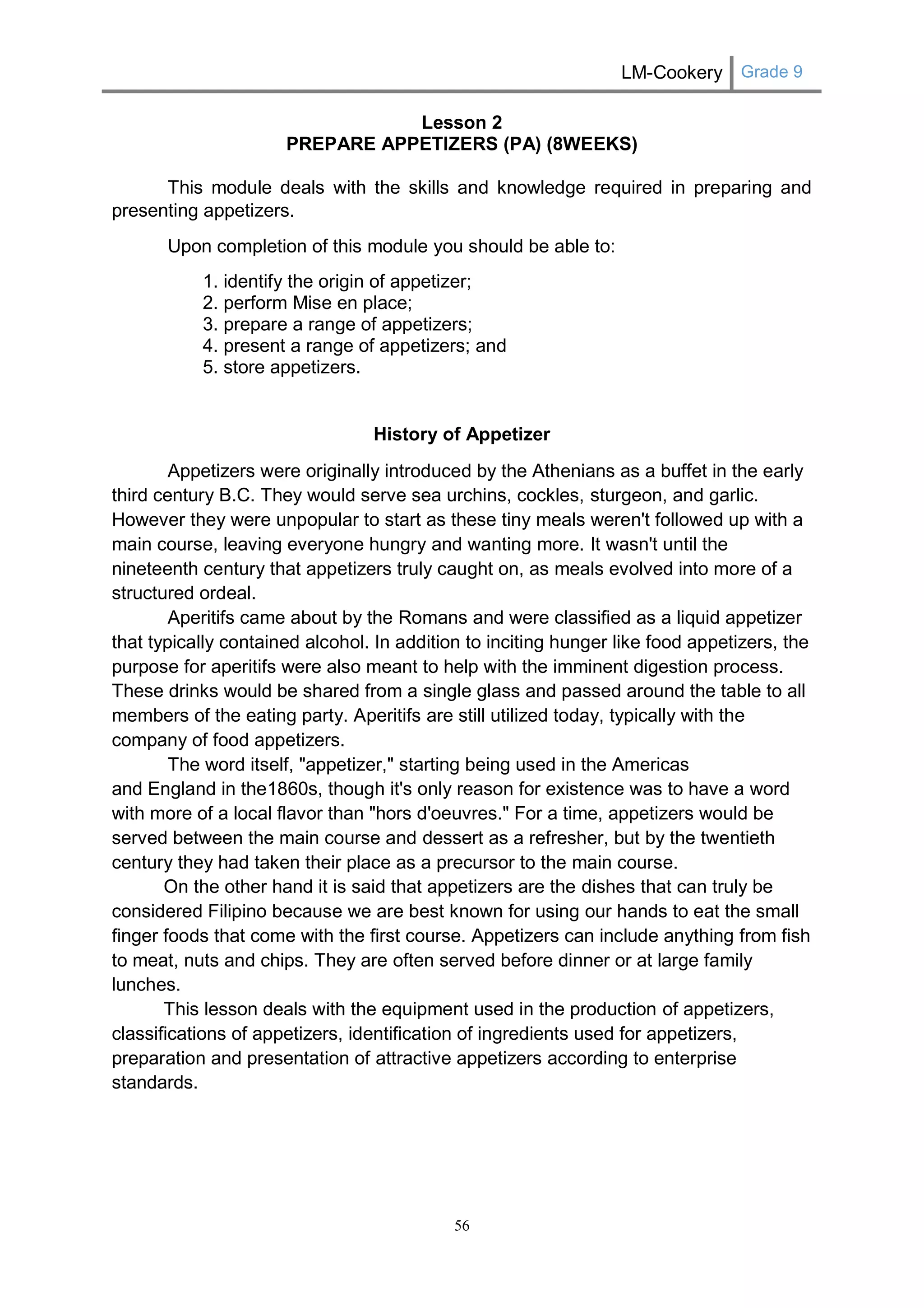 LM-Cookery Grade 9 
56 
Lesson 2 
PREPARE APPETIZERS (PA) (8WEEKS) 
This module deals with the skills and knowledge required in preparing and presenting appetizers. 
Upon completion of this module you should be able to: 
1. identify the origin of appetizer; 
2. perform Mise en place; 
3. prepare a range of appetizers; 
4. present a range of appetizers; and 
5. store appetizers. 
History of Appetizer 
Appetizers were originally introduced by the Athenians as a buffet in the early third century B.C. They would serve sea urchins, cockles, sturgeon, and garlic. However they were unpopular to start as these tiny meals weren't followed up with a main course, leaving everyone hungry and wanting more. It wasn't until the nineteenth century that appetizers truly caught on, as meals evolved into more of a structured ordeal. 
Aperitifs came about by the Romans and were classified as a liquid appetizer that typically contained alcohol. In addition to inciting hunger like food appetizers, the purpose for aperitifs were also meant to help with the imminent digestion process. These drinks would be shared from a single glass and passed around the table to all members of the eating party. Aperitifs are still utilized today, typically with the company of food appetizers. 
The word itself, "appetizer," starting being used in the Americas and England in the1860s, though it's only reason for existence was to have a word with more of a local flavor than "hors d'oeuvres." For a time, appetizers would be served between the main course and dessert as a refresher, but by the twentieth century they had taken their place as a precursor to the main course. On the other hand it is said that appetizers are the dishes that can truly be considered Filipino because we are best known for using our hands to eat the small finger foods that come with the first course. Appetizers can include anything from fish to meat, nuts and chips. They are often served before dinner or at large family lunches. This lesson deals with the equipment used in the production of appetizers, classifications of appetizers, identification of ingredients used for appetizers, preparation and presentation of attractive appetizers according to enterprise standards. 
 