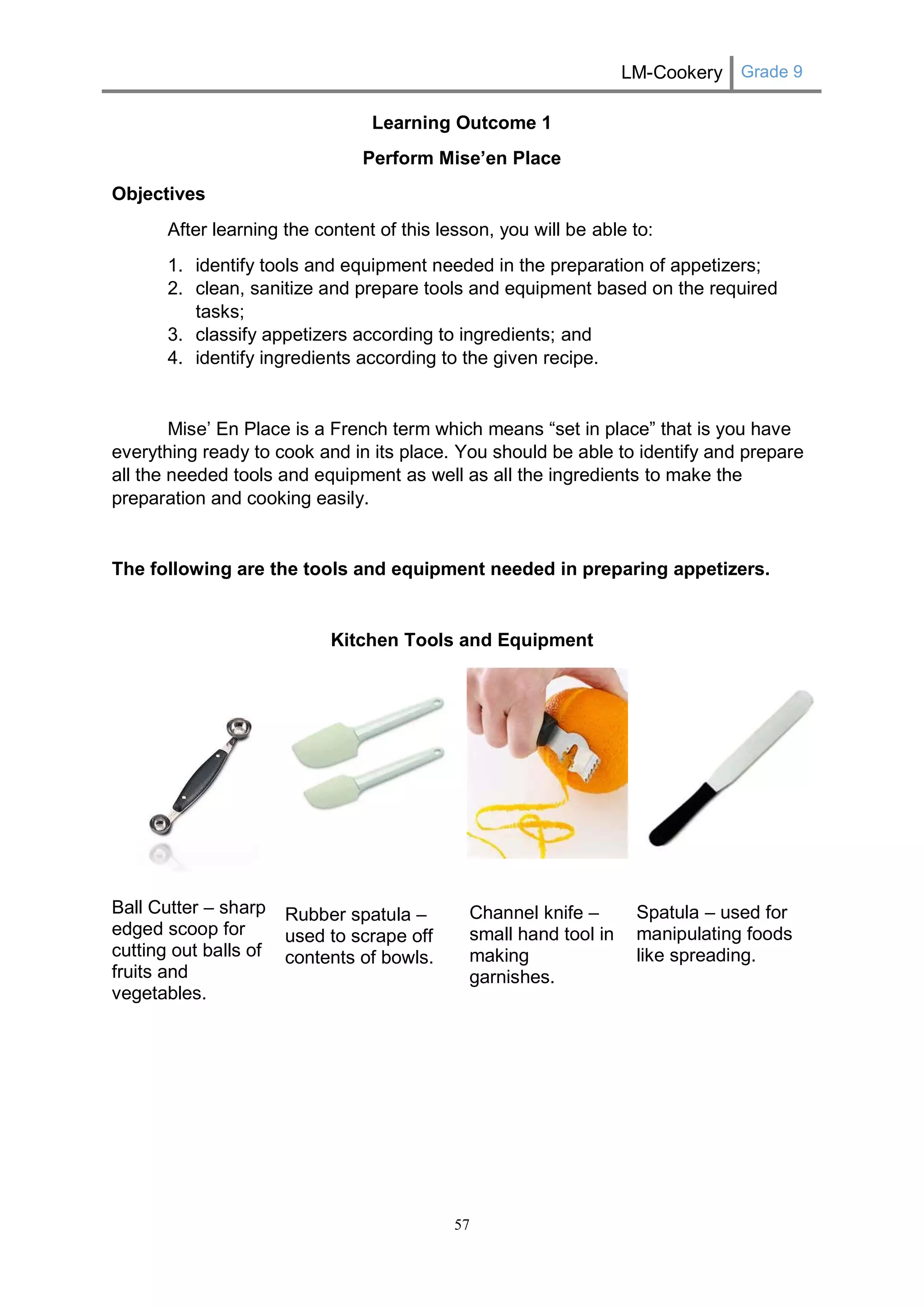 LM-Cookery Grade 9 
57 
Learning Outcome 1 
Perform Mise’en Place 
Objectives 
After learning the content of this lesson, you will be able to: 
1. identify tools and equipment needed in the preparation of appetizers; 
2. clean, sanitize and prepare tools and equipment based on the required tasks; 
3. classify appetizers according to ingredients; and 
4. identify ingredients according to the given recipe. 
Mise’ En Place is a French term which means “set in place” that is you have everything ready to cook and in its place. You should be able to identify and prepare all the needed tools and equipment as well as all the ingredients to make the preparation and cooking easily. 
The following are the tools and equipment needed in preparing appetizers. 
Kitchen Tools and Equipment 
Ball Cutter – sharp edged scoop for cutting out balls of fruits and vegetables. 
Rubber spatula – used to scrape off contents of bowls. 
Channel knife – small hand tool in making garnishes. 
Spatula – used for manipulating foods like spreading. 
 