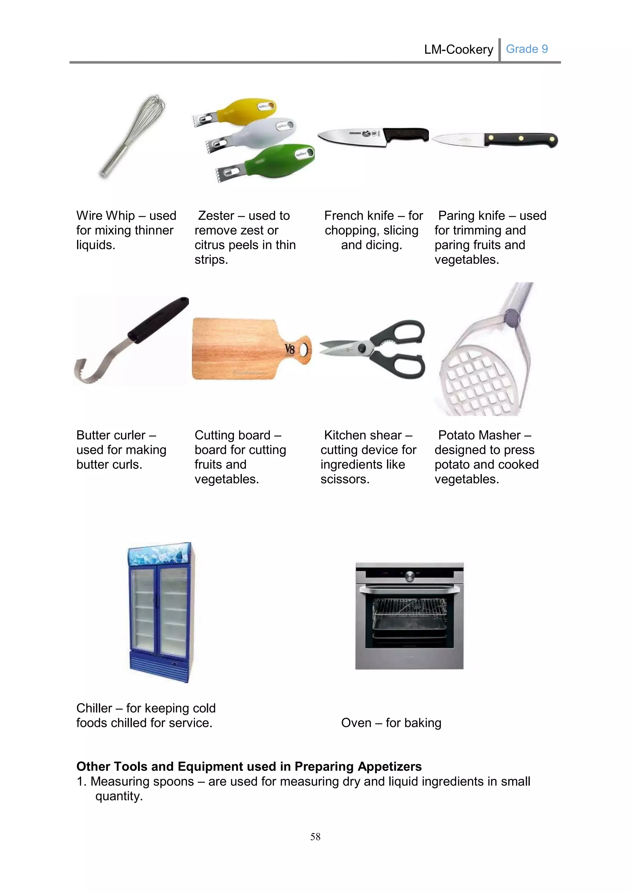 LM-Cookery Grade 9 
58 
Wire Whip – used for mixing thinner liquids. 
Zester – used to remove zest or citrus peels in thin strips. 
French knife – for chopping, slicing and dicing. 
Paring knife – used for trimming and paring fruits and vegetables. 
Butter curler – used for making butter curls. 
Cutting board – board for cutting fruits and vegetables. 
Kitchen shear – cutting device for ingredients like scissors. 
Potato Masher – designed to press potato and cooked vegetables. 
Chiller – for keeping cold foods chilled for service. 
Oven – for baking 
Other Tools and Equipment used in Preparing Appetizers 
1. Measuring spoons – are used for measuring dry and liquid ingredients in small quantity.  