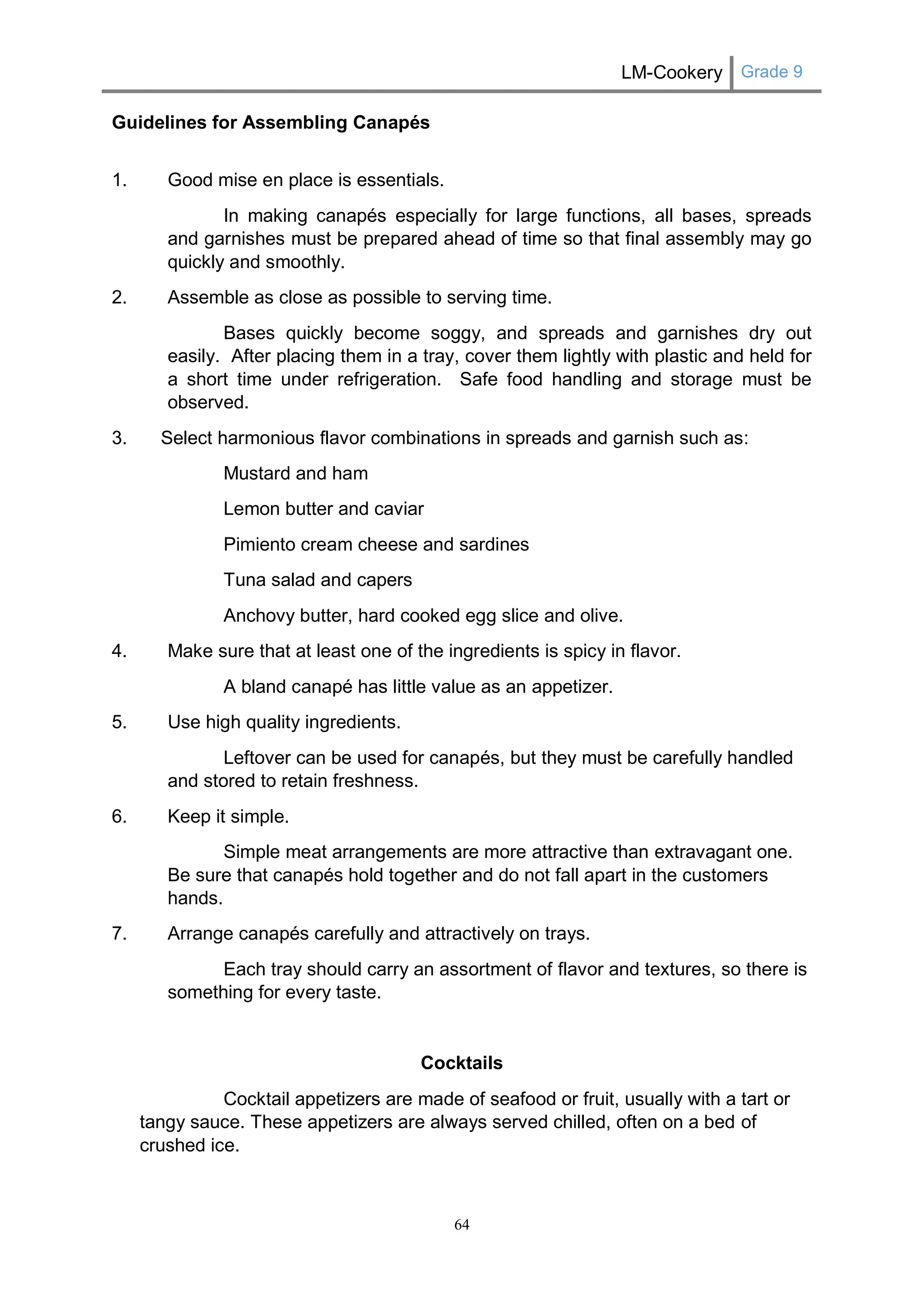 LM-Cookery Grade 9 
64 
Guidelines for Assembling Canapés 
1. Good mise en place is essentials. 
In making canapés especially for large functions, all bases, spreads and garnishes must be prepared ahead of time so that final assembly may go quickly and smoothly. 
2. Assemble as close as possible to serving time. 
Bases quickly become soggy, and spreads and garnishes dry out easily. After placing them in a tray, cover them lightly with plastic and held for a short time under refrigeration. Safe food handling and storage must be observed. 
3. Select harmonious flavor combinations in spreads and garnish such as: 
Mustard and ham 
Lemon butter and caviar 
Pimiento cream cheese and sardines 
Tuna salad and capers 
Anchovy butter, hard cooked egg slice and olive. 
4. Make sure that at least one of the ingredients is spicy in flavor. 
A bland canapé has little value as an appetizer. 
5. Use high quality ingredients. 
Leftover can be used for canapés, but they must be carefully handled and stored to retain freshness. 
6. Keep it simple. 
Simple meat arrangements are more attractive than extravagant one. Be sure that canapés hold together and do not fall apart in the customers hands. 
7. Arrange canapés carefully and attractively on trays. 
Each tray should carry an assortment of flavor and textures, so there is something for every taste. 
Cocktails 
Cocktail appetizers are made of seafood or fruit, usually with a tart or tangy sauce. These appetizers are always served chilled, often on a bed of crushed ice. 
 