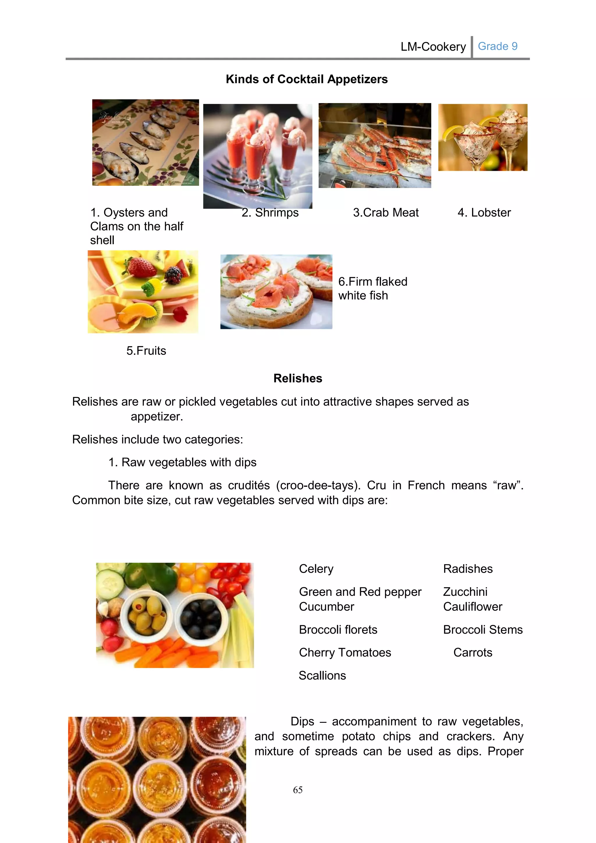 LM-Cookery Grade 9 
65 
Kinds of Cocktail Appetizers 
1. Oysters and Clams on the half shell 
5.Fruits 
2. Shrimps 
3.Crab Meat 
6.Firm flaked white fish 
4. Lobster 
Relishes 
Relishes are raw or pickled vegetables cut into attractive shapes served as appetizer. 
Relishes include two categories: 
1. Raw vegetables with dips 
There are known as crudités (croo-dee-tays). Cru in French means “raw”. Common bite size, cut raw vegetables served with dips are: 
Celery Radishes 
Green and Red pepper Zucchini Cucumber Cauliflower 
Broccoli florets Broccoli Stems 
Cherry Tomatoes Carrots 
Scallions 
Dips – accompaniment to raw vegetables, and sometime potato chips and crackers. Any mixture of spreads can be used as dips. Proper  