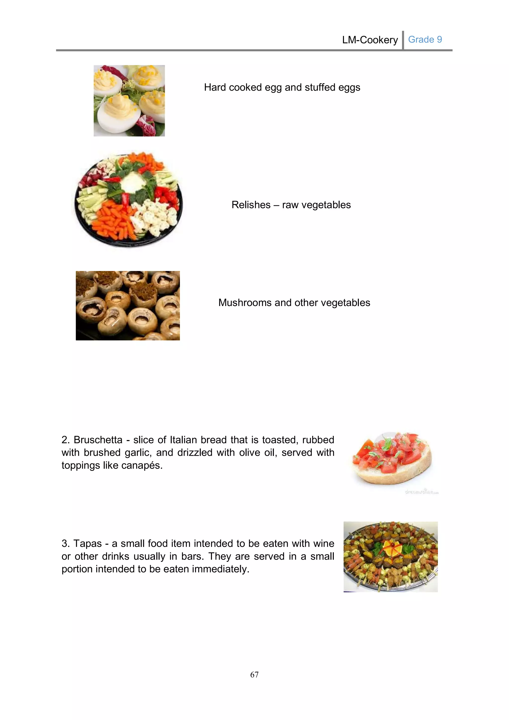 LM-Cookery Grade 9 
67 
Hard cooked egg and stuffed eggs 
Relishes – raw vegetables 
Mushrooms and other vegetables 
2. Bruschetta - slice of Italian bread that is toasted, rubbed with brushed garlic, and drizzled with olive oil, served with toppings like canapés. 
3. Tapas - a small food item intended to be eaten with wine or other drinks usually in bars. They are served in a small portion intended to be eaten immediately. 
 