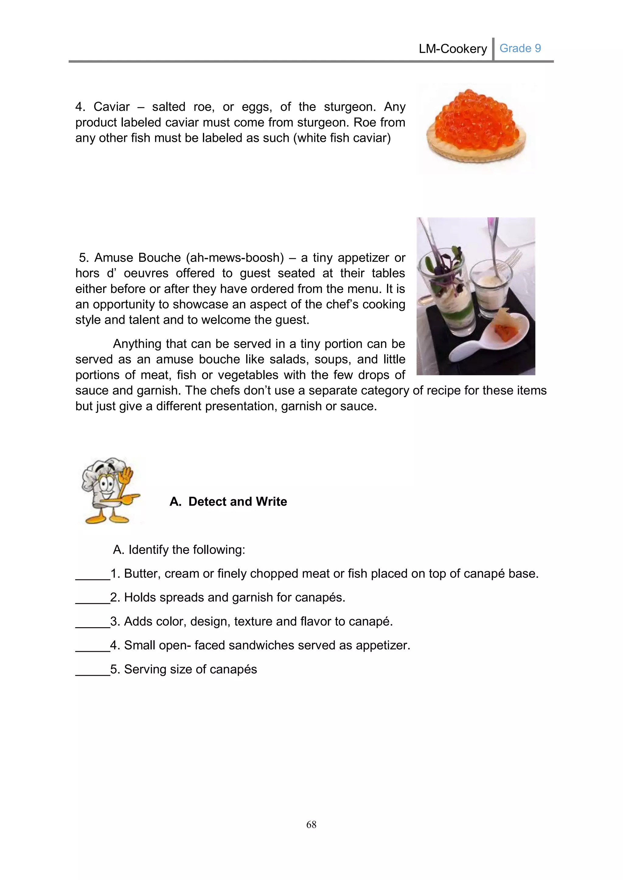 LM-Cookery Grade 9 
68 
4. Caviar – salted roe, or eggs, of the sturgeon. Any product labeled caviar must come from sturgeon. Roe from any other fish must be labeled as such (white fish caviar) 
5. Amuse Bouche (ah-mews-boosh) – a tiny appetizer or hors d’ oeuvres offered to guest seated at their tables either before or after they have ordered from the menu. It is an opportunity to showcase an aspect of the chef’s cooking style and talent and to welcome the guest. 
Anything that can be served in a tiny portion can be served as an amuse bouche like salads, soups, and little portions of meat, fish or vegetables with the few drops of sauce and garnish. The chefs don’t use a separate category of recipe for these items but just give a different presentation, garnish or sauce. 
A. Detect and Write 
A. Identify the following: 
_____1. Butter, cream or finely chopped meat or fish placed on top of canapé base. 
_____2. Holds spreads and garnish for canapés. 
_____3. Adds color, design, texture and flavor to canapé. 
_____4. Small open- faced sandwiches served as appetizer. 
_____5. Serving size of canapés 
 