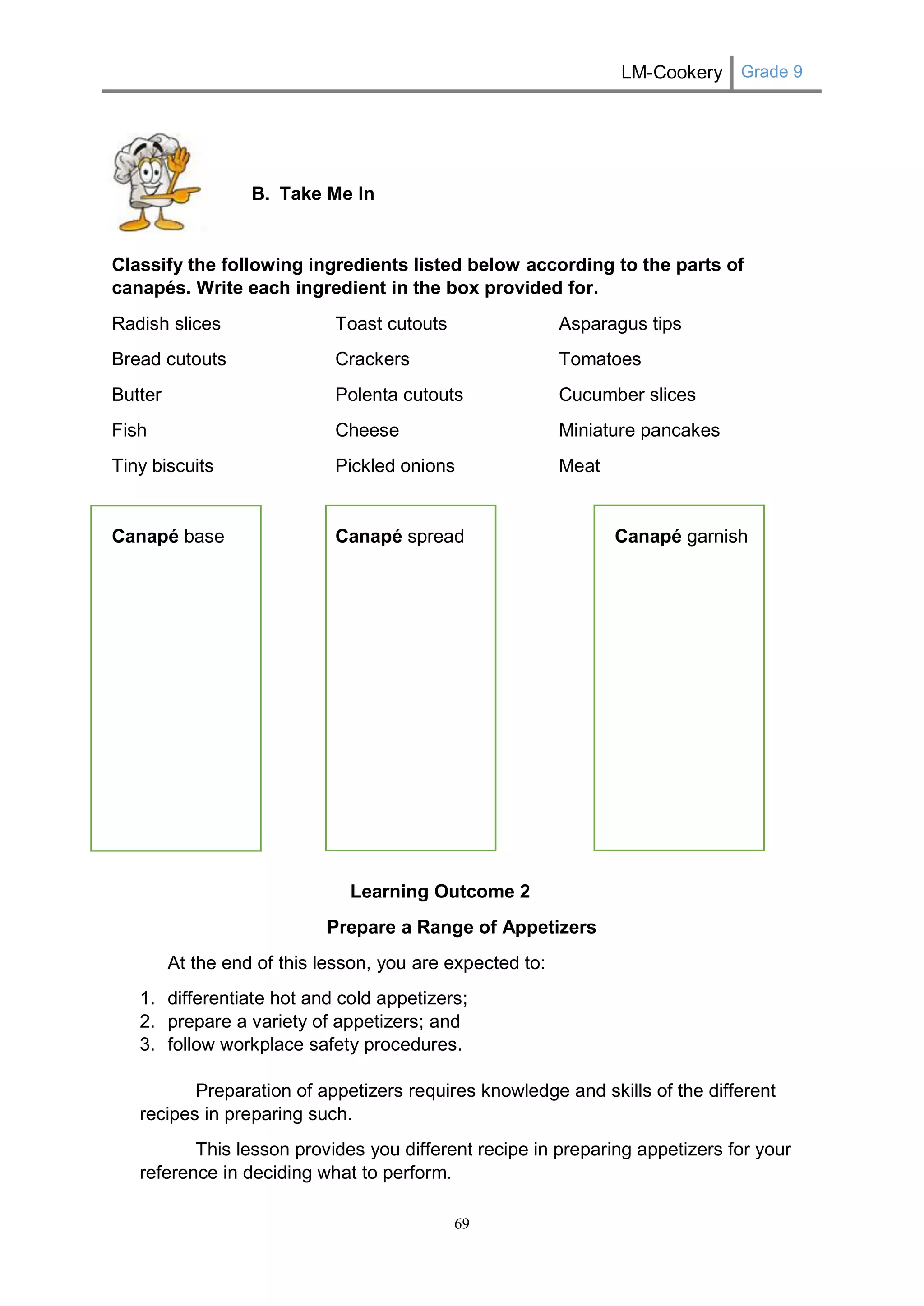 LM-Cookery Grade 9 
69 
B. Take Me In 
Classify the following ingredients listed below according to the parts of canapés. Write each ingredient in the box provided for. 
Radish slices Toast cutouts Asparagus tips 
Bread cutouts Crackers Tomatoes 
Butter Polenta cutouts Cucumber slices 
Fish Cheese Miniature pancakes 
Tiny biscuits Pickled onions Meat 
Canapé base Canapé spread Canapé garnish 
Learning Outcome 2 
Prepare a Range of Appetizers 
At the end of this lesson, you are expected to: 
1. differentiate hot and cold appetizers; 
2. prepare a variety of appetizers; and 
3. follow workplace safety procedures. 
Preparation of appetizers requires knowledge and skills of the different recipes in preparing such. 
This lesson provides you different recipe in preparing appetizers for your reference in deciding what to perform.  