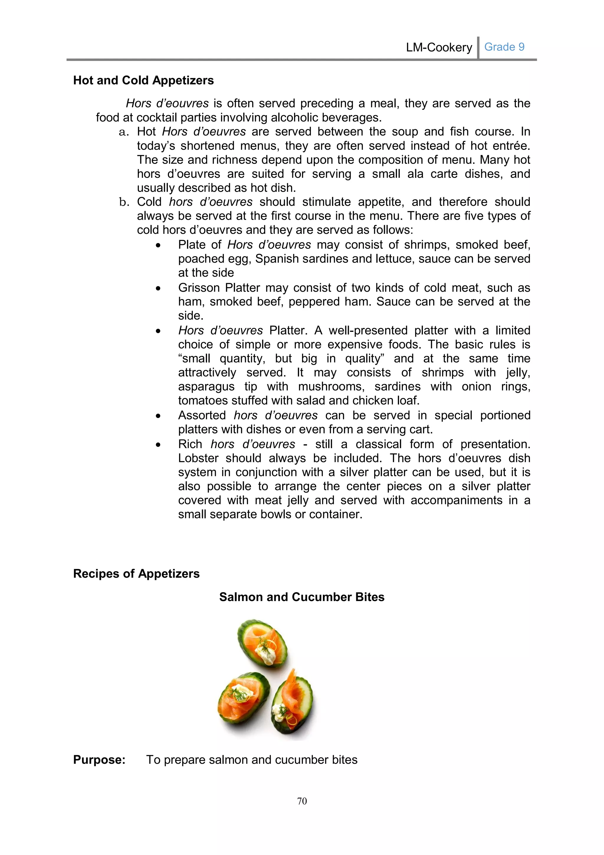 LM-Cookery Grade 9 
70 
Hot and Cold Appetizers 
Hors d’eouvres is often served preceding a meal, they are served as the food at cocktail parties involving alcoholic beverages. 
a. Hot Hors d’oeuvres are served between the soup and fish course. In today’s shortened menus, they are often served instead of hot entrée. The size and richness depend upon the composition of menu. Many hot hors d’oeuvres are suited for serving a small ala carte dishes, and usually described as hot dish. 
b. Cold hors d’oeuvres should stimulate appetite, and therefore should always be served at the first course in the menu. There are five types of cold hors d’oeuvres and they are served as follows: 
 Plate of Hors d’oeuvres may consist of shrimps, smoked beef, poached egg, Spanish sardines and lettuce, sauce can be served at the side 
 Grisson Platter may consist of two kinds of cold meat, such as ham, smoked beef, peppered ham. Sauce can be served at the side. 
 Hors d’oeuvres Platter. A well-presented platter with a limited choice of simple or more expensive foods. The basic rules is “small quantity, but big in quality” and at the same time attractively served. It may consists of shrimps with jelly, asparagus tip with mushrooms, sardines with onion rings, tomatoes stuffed with salad and chicken loaf. 
 Assorted hors d’oeuvres can be served in special portioned platters with dishes or even from a serving cart. 
 Rich hors d’oeuvres - still a classical form of presentation. Lobster should always be included. The hors d’oeuvres dish system in conjunction with a silver platter can be used, but it is also possible to arrange the center pieces on a silver platter covered with meat jelly and served with accompaniments in a small separate bowls or container. 
Recipes of Appetizers 
Salmon and Cucumber Bites 
Purpose: To prepare salmon and cucumber bites  