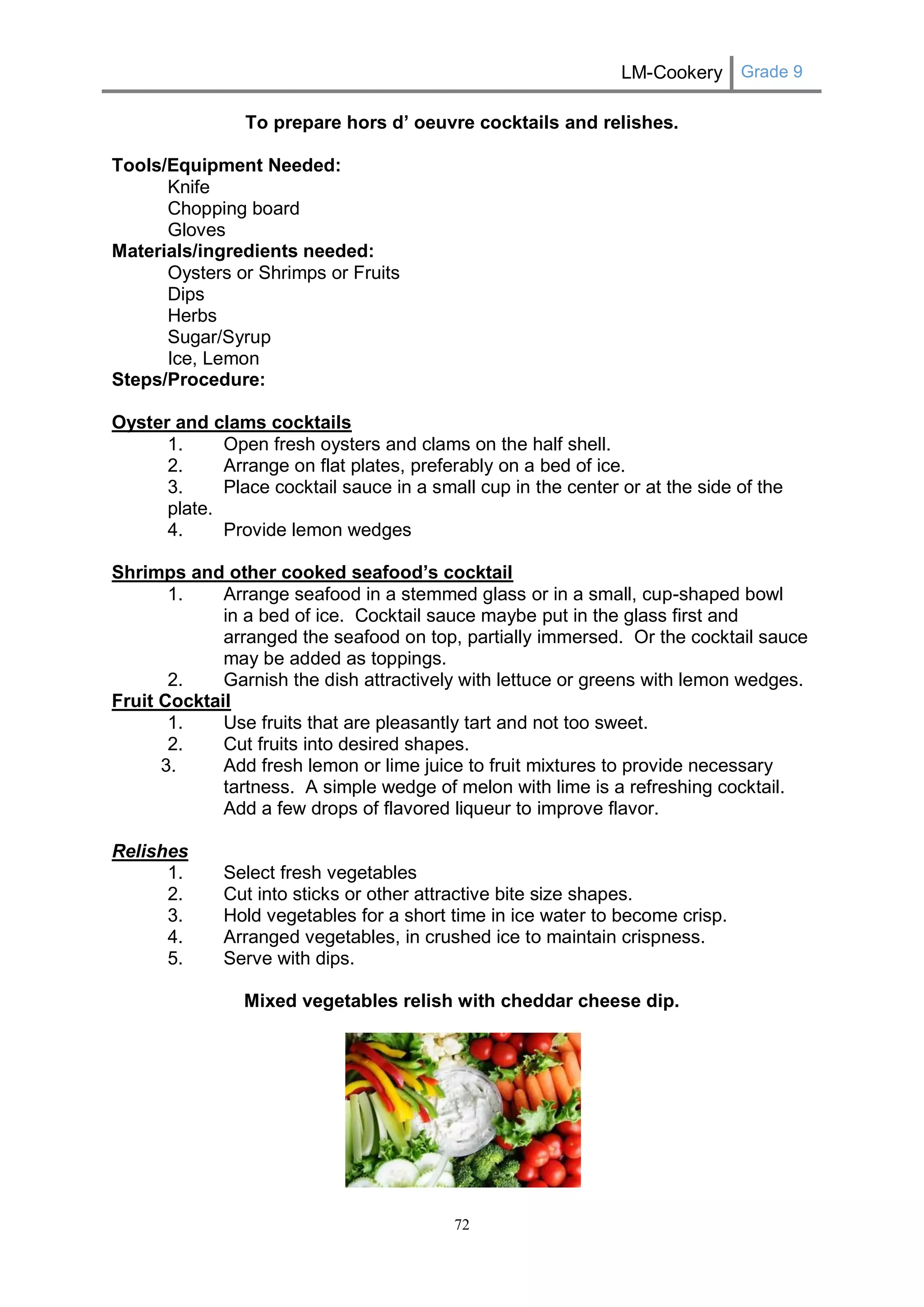 LM-Cookery Grade 9 
72 
To prepare hors d’ oeuvre cocktails and relishes. 
Tools/Equipment Needed: 
Knife 
Chopping board 
Gloves 
Materials/ingredients needed: 
Oysters or Shrimps or Fruits 
Dips 
Herbs 
Sugar/Syrup 
Ice, Lemon 
Steps/Procedure: 
Oyster and clams cocktails 
1. Open fresh oysters and clams on the half shell. 
2. Arrange on flat plates, preferably on a bed of ice. 
3. Place cocktail sauce in a small cup in the center or at the side of the plate. 
4. Provide lemon wedges 
Shrimps and other cooked seafood’s cocktail 
1. Arrange seafood in a stemmed glass or in a small, cup-shaped bowl 
in a bed of ice. Cocktail sauce maybe put in the glass first and arranged the seafood on top, partially immersed. Or the cocktail sauce may be added as toppings. 
2. Garnish the dish attractively with lettuce or greens with lemon wedges. 
Fruit Cocktail 
1. Use fruits that are pleasantly tart and not too sweet. 
2. Cut fruits into desired shapes. 
3. Add fresh lemon or lime juice to fruit mixtures to provide necessary tartness. A simple wedge of melon with lime is a refreshing cocktail. 
Add a few drops of flavored liqueur to improve flavor. 
Relishes 
1. Select fresh vegetables 
2. Cut into sticks or other attractive bite size shapes. 
3. Hold vegetables for a short time in ice water to become crisp. 
4. Arranged vegetables, in crushed ice to maintain crispness. 
5. Serve with dips. 
Mixed vegetables relish with cheddar cheese dip. 
 