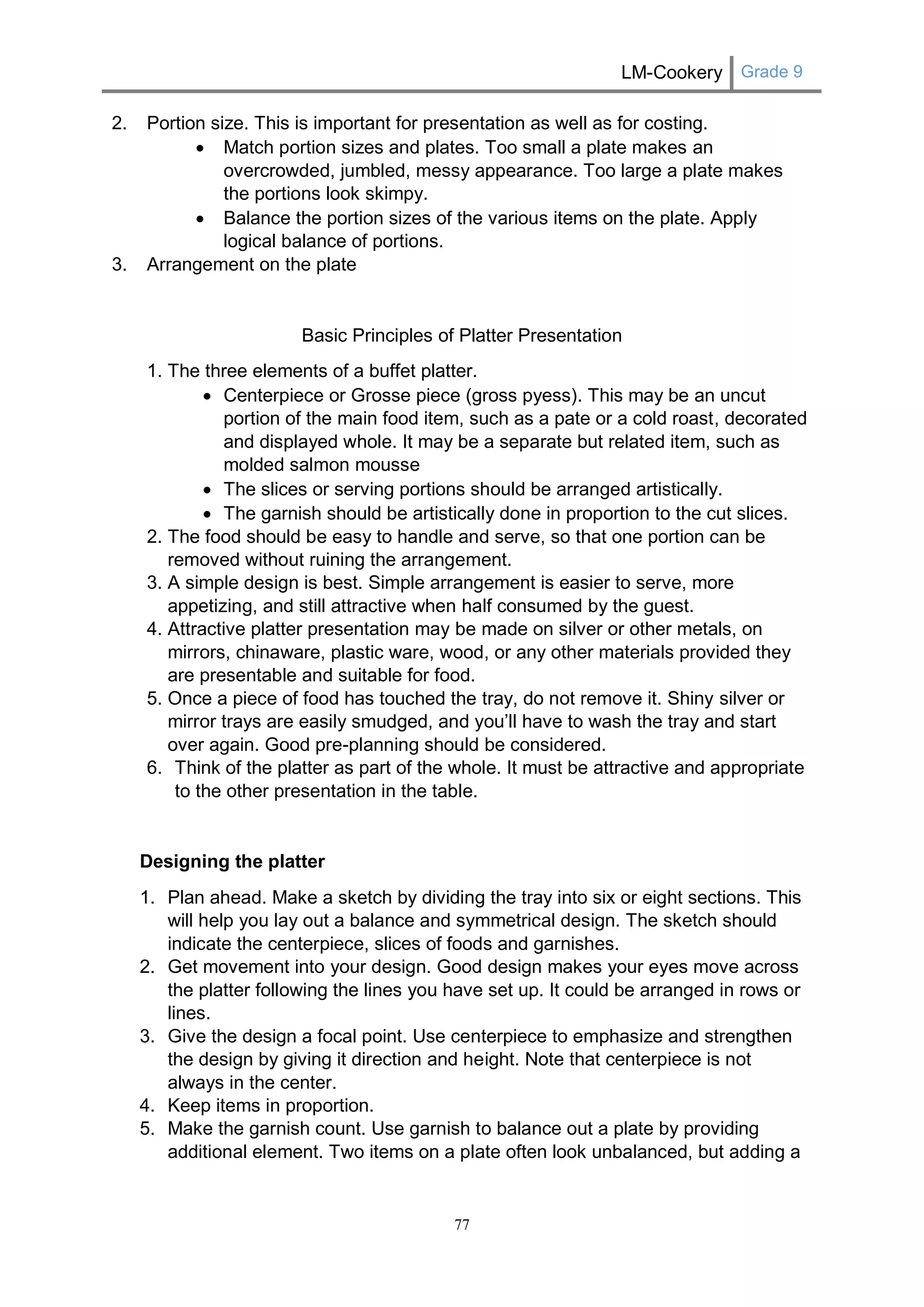 LM-Cookery Grade 9 
77 
2. Portion size. This is important for presentation as well as for costing. 
 Match portion sizes and plates. Too small a plate makes an overcrowded, jumbled, messy appearance. Too large a plate makes the portions look skimpy. 
 Balance the portion sizes of the various items on the plate. Apply logical balance of portions. 
3. Arrangement on the plate 
Basic Principles of Platter Presentation 
1. The three elements of a buffet platter. 
 Centerpiece or Grosse piece (gross pyess). This may be an uncut portion of the main food item, such as a pate or a cold roast, decorated and displayed whole. It may be a separate but related item, such as molded salmon mousse 
 The slices or serving portions should be arranged artistically. 
 The garnish should be artistically done in proportion to the cut slices. 
2. The food should be easy to handle and serve, so that one portion can be removed without ruining the arrangement. 
3. A simple design is best. Simple arrangement is easier to serve, more appetizing, and still attractive when half consumed by the guest. 
4. Attractive platter presentation may be made on silver or other metals, on mirrors, chinaware, plastic ware, wood, or any other materials provided they are presentable and suitable for food. 
5. Once a piece of food has touched the tray, do not remove it. Shiny silver or mirror trays are easily smudged, and you’ll have to wash the tray and start over again. Good pre-planning should be considered. 
6. Think of the platter as part of the whole. It must be attractive and appropriate to the other presentation in the table. 
Designing the platter 
1. Plan ahead. Make a sketch by dividing the tray into six or eight sections. This will help you lay out a balance and symmetrical design. The sketch should indicate the centerpiece, slices of foods and garnishes. 
2. Get movement into your design. Good design makes your eyes move across the platter following the lines you have set up. It could be arranged in rows or lines. 
3. Give the design a focal point. Use centerpiece to emphasize and strengthen the design by giving it direction and height. Note that centerpiece is not always in the center. 
4. Keep items in proportion. 
5. Make the garnish count. Use garnish to balance out a plate by providing additional element. Two items on a plate often look unbalanced, but adding a  