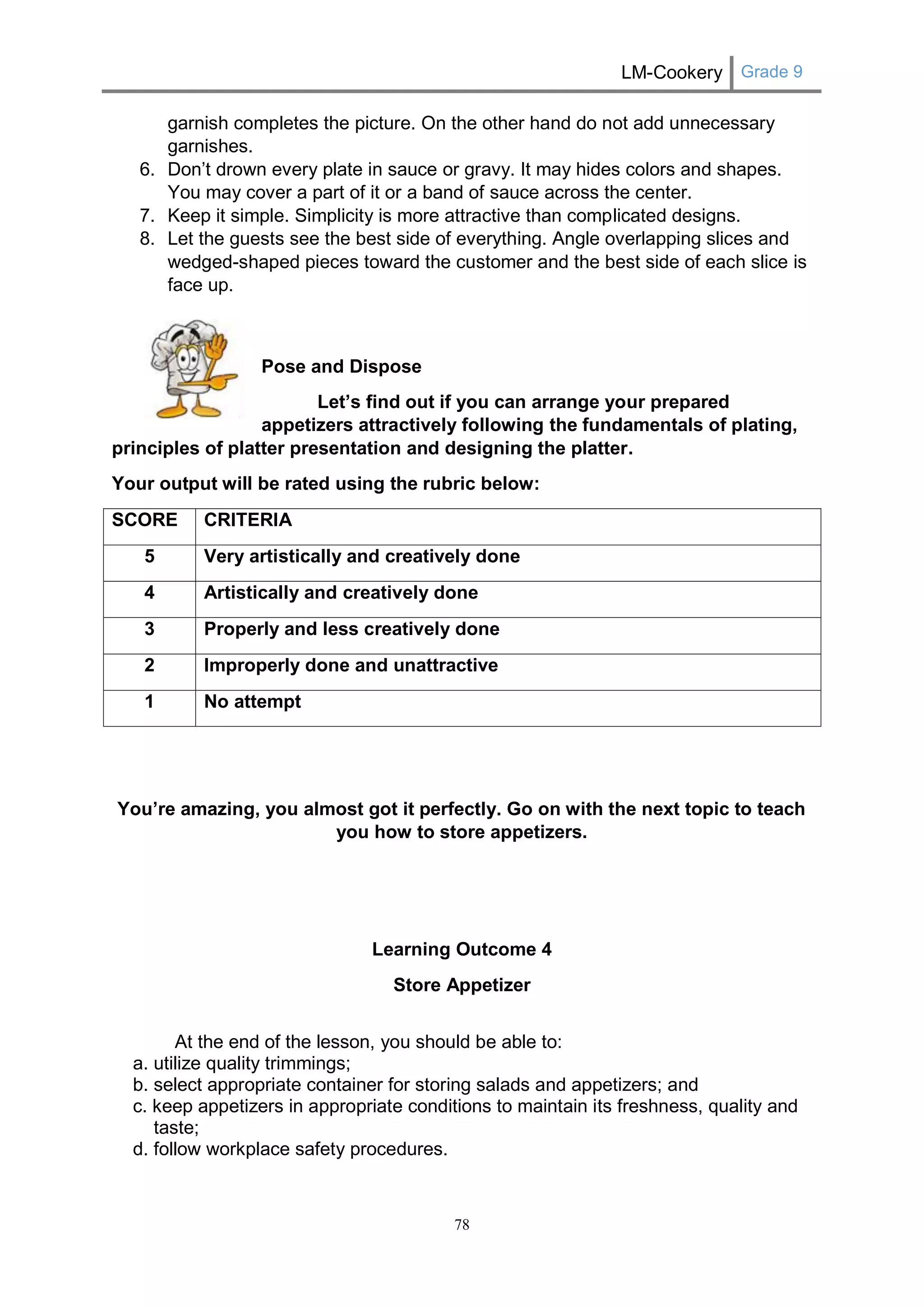 LM-Cookery Grade 9 
78 
garnish completes the picture. On the other hand do not add unnecessary garnishes. 
6. Don’t drown every plate in sauce or gravy. It may hides colors and shapes. You may cover a part of it or a band of sauce across the center. 
7. Keep it simple. Simplicity is more attractive than complicated designs. 
8. Let the guests see the best side of everything. Angle overlapping slices and wedged-shaped pieces toward the customer and the best side of each slice is face up. 
Pose and Dispose 
Let’s find out if you can arrange your prepared appetizers attractively following the fundamentals of plating, principles of platter presentation and designing the platter. 
Your output will be rated using the rubric below: 
SCORE 
CRITERIA 
5 
Very artistically and creatively done 
4 
Artistically and creatively done 
3 
Properly and less creatively done 
2 
Improperly done and unattractive 
1 
No attempt 
You’re amazing, you almost got it perfectly. Go on with the next topic to teach you how to store appetizers. 
Learning Outcome 4 
Store Appetizer 
At the end of the lesson, you should be able to: 
a. utilize quality trimmings; 
b. select appropriate container for storing salads and appetizers; and 
c. keep appetizers in appropriate conditions to maintain its freshness, quality and taste; 
d. follow workplace safety procedures. 
 