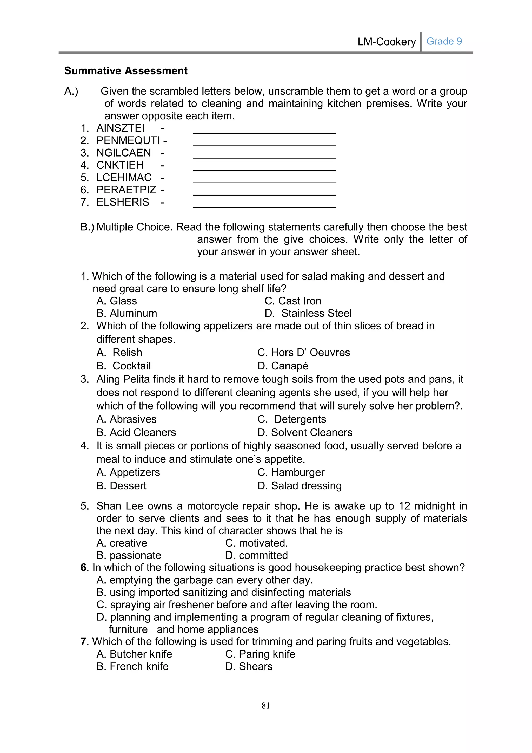 LM-Cookery Grade 9 
81 
Summative Assessment 
A.) Given the scrambled letters below, unscramble them to get a word or a group of words related to cleaning and maintaining kitchen premises. Write your answer opposite each item. 
1. AINSZTEI - ________________________ 
2. PENMEQUTI - ________________________ 
3. NGILCAEN - ________________________ 
4. CNKTIEH - ________________________ 
5. LCEHIMAC - ________________________ 
6. PERAETPIZ - ________________________ 
7. ELSHERIS - ________________________ 
B.) Multiple Choice. Read the following statements carefully then choose the best answer from the give choices. Write only the letter of your answer in your answer sheet. 
1. Which of the following is a material used for salad making and dessert and need great care to ensure long shelf life? 
A. Glass C. Cast Iron 
B. Aluminum D. Stainless Steel 
2. Which of the following appetizers are made out of thin slices of bread in different shapes. 
A. Relish C. Hors D’ Oeuvres 
B. Cocktail D. Canapé 
3. Aling Pelita finds it hard to remove tough soils from the used pots and pans, it does not respond to different cleaning agents she used, if you will help her which of the following will you recommend that will surely solve her problem?. 
A. Abrasives C. Detergents 
B. Acid Cleaners D. Solvent Cleaners 
4. It is small pieces or portions of highly seasoned food, usually served before a meal to induce and stimulate one’s appetite. 
A. Appetizers C. Hamburger 
B. Dessert D. Salad dressing 
5. Shan Lee owns a motorcycle repair shop. He is awake up to 12 midnight in order to serve clients and sees to it that he has enough supply of materials the next day. This kind of character shows that he is 
A. creative C. motivated. 
B. passionate D. committed 
6. In which of the following situations is good housekeeping practice best shown? 
A. emptying the garbage can every other day. 
B. using imported sanitizing and disinfecting materials 
C. spraying air freshener before and after leaving the room. 
D. planning and implementing a program of regular cleaning of fixtures, furniture and home appliances 
7. Which of the following is used for trimming and paring fruits and vegetables. 
A. Butcher knife C. Paring knife 
B. French knife D. Shears  