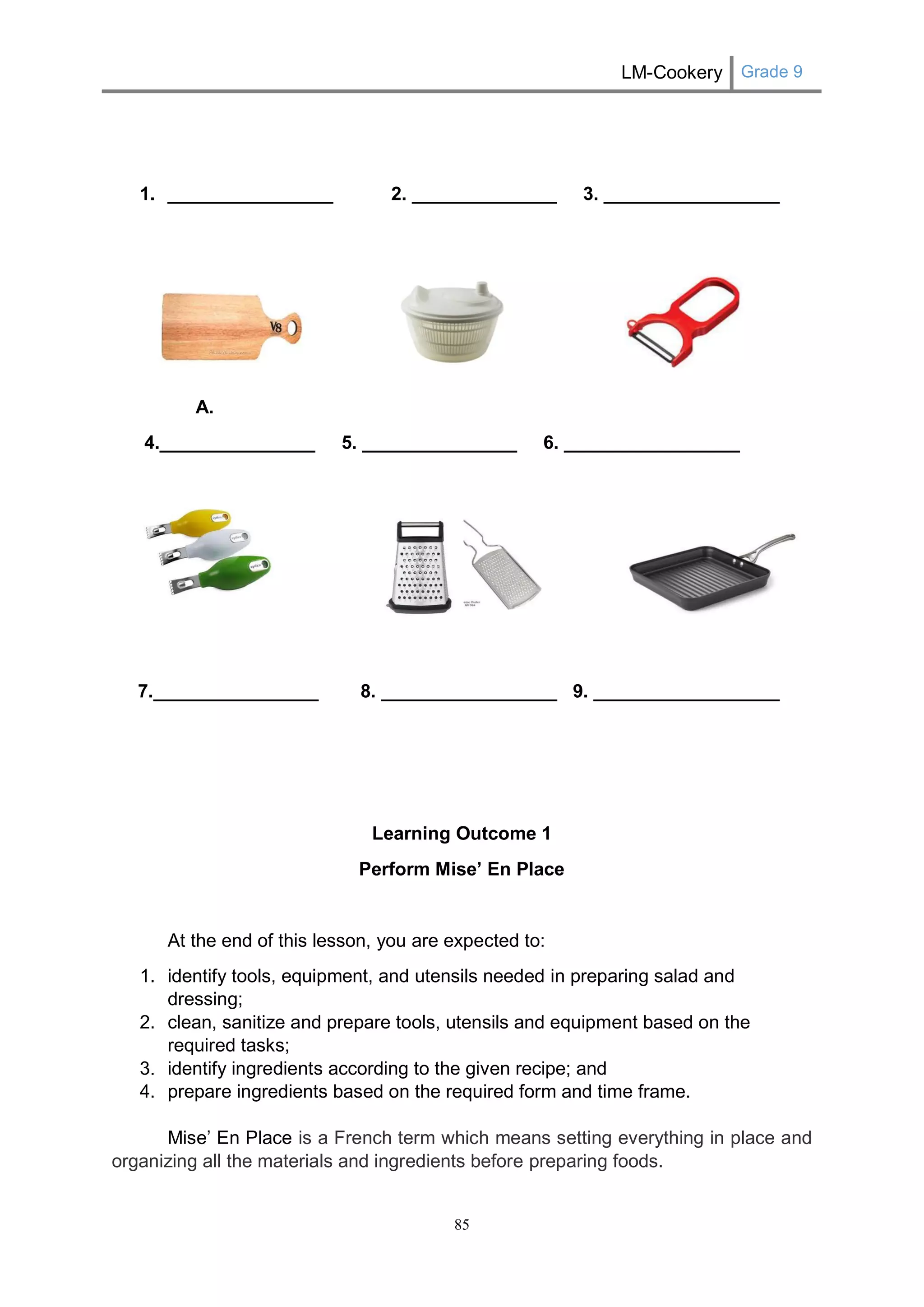 LM-Cookery Grade 9 
85 
1. ________________ 2. ______________ 3. _________________ 
A. 
4._______________ 5. _______________ 6. _________________ 
7.________________ 8. _________________ 9. __________________ 
Learning Outcome 1 
Perform Mise’ En Place 
At the end of this lesson, you are expected to: 
1. identify tools, equipment, and utensils needed in preparing salad and dressing; 
2. clean, sanitize and prepare tools, utensils and equipment based on the required tasks; 
3. identify ingredients according to the given recipe; and 
4. prepare ingredients based on the required form and time frame. 
Mise’ En Place is a French term which means setting everything in place and organizing all the materials and ingredients before preparing foods.  