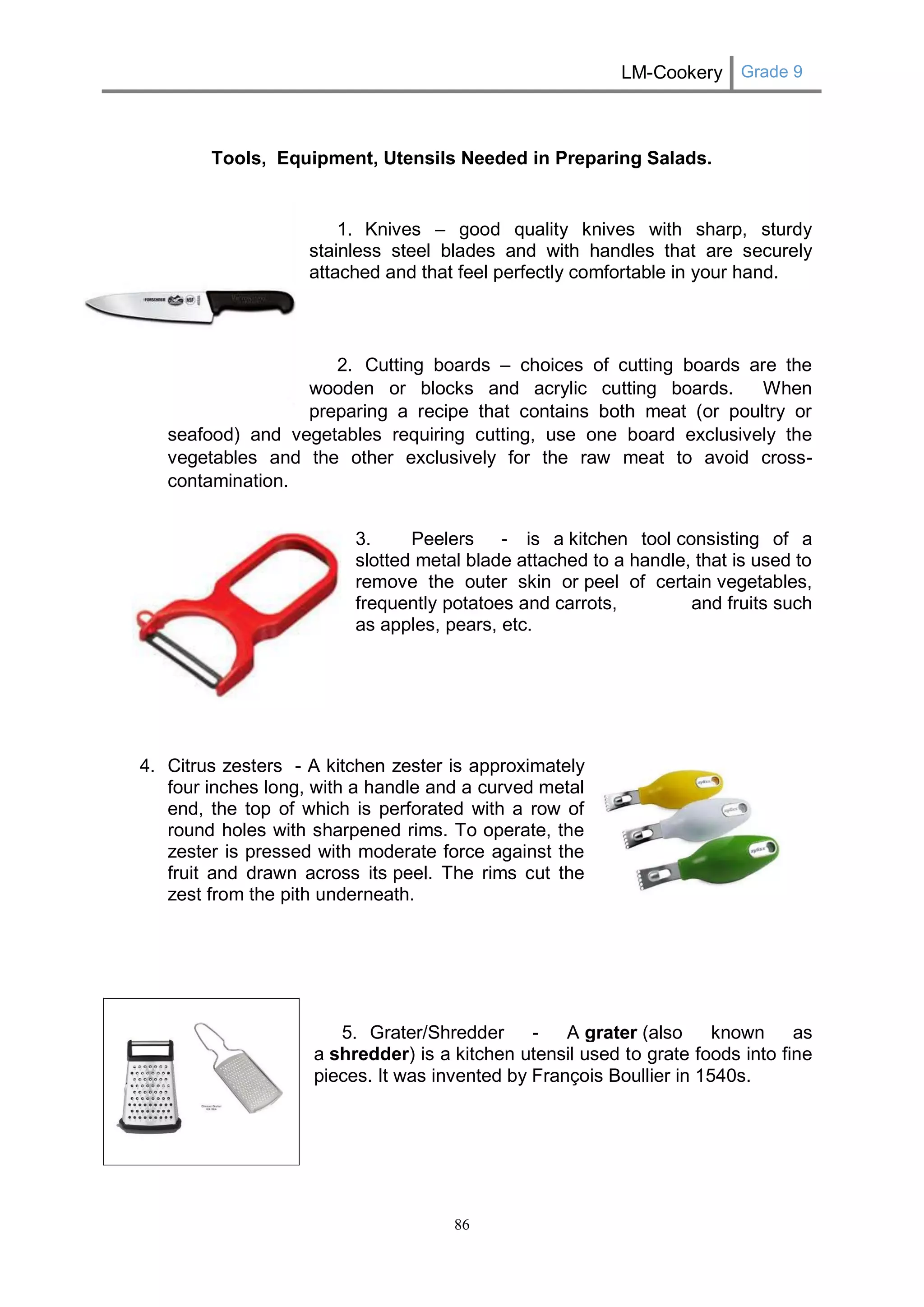 LM-Cookery Grade 9 
86 
Tools, Equipment, Utensils Needed in Preparing Salads. 
1. Knives – good quality knives with sharp, sturdy 
stainless steel blades and with handles that are securely 
attached and that feel perfectly comfortable in your hand. 
2. Cutting boards – choices of cutting boards are the 
wooden or blocks and acrylic cutting boards. When 
preparing a recipe that contains both meat (or poultry or 
seafood) and vegetables requiring cutting, use one board exclusively the vegetables and the other exclusively for the raw meat to avoid cross- contamination. 
3. Peelers - is a kitchen tool consisting of a slotted metal blade attached to a handle, that is used to remove the outer skin or peel of certain vegetables, frequently potatoes and carrots, and fruits such as apples, pears, etc. 
4. Citrus zesters - A kitchen zester is approximately four inches long, with a handle and a curved metal end, the top of which is perforated with a row of round holes with sharpened rims. To operate, the zester is pressed with moderate force against the fruit and drawn across its peel. The rims cut the zest from the pith underneath. 
5. Grater/Shredder - A grater (also known as a shredder) is a kitchen utensil used to grate foods into fine pieces. It was invented by François Boullier in 1540s. 
 