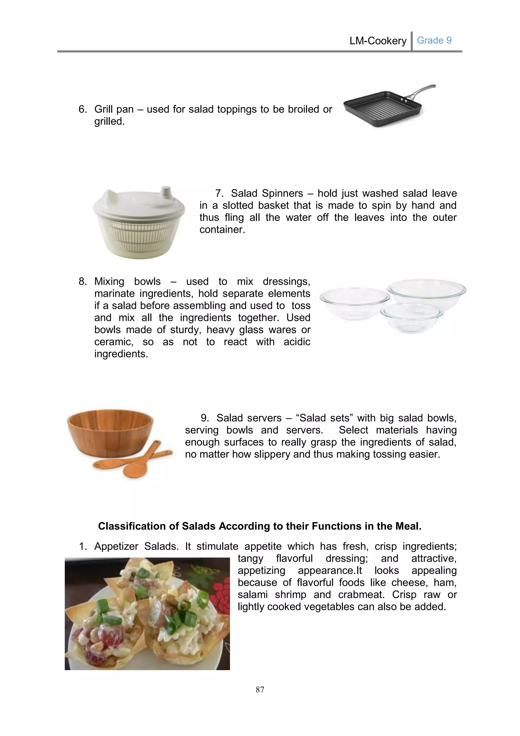 LM-Cookery Grade 9 
87 
6. Grill pan – used for salad toppings to be broiled or 
grilled. 
7. Salad Spinners – hold just washed salad leave 
in a slotted basket that is made to spin by hand and 
thus fling all the water off the leaves into the outer 
container. 
8. Mixing bowls – used to mix dressings, 
marinate ingredients, hold separate elements 
if a salad before assembling and used to toss 
and mix all the ingredients together. Used 
bowls made of sturdy, heavy glass wares or 
ceramic, so as not to react with acidic 
ingredients. 
9. Salad servers – “Salad sets” with big salad bowls, 
serving bowls and servers. Select materials having 
enough surfaces to really grasp the ingredients of salad, 
no matter how slippery and thus making tossing easier. 
Classification of Salads According to their Functions in the Meal. 
1. Appetizer Salads. It stimulate appetite which has fresh, crisp ingredients; 
tangy flavorful dressing; and attractive, 
appetizing appearance.It looks appealing 
because of flavorful foods like cheese, ham, 
salami shrimp and crabmeat. Crisp raw or 
lightly cooked vegetables can also be added. 
 