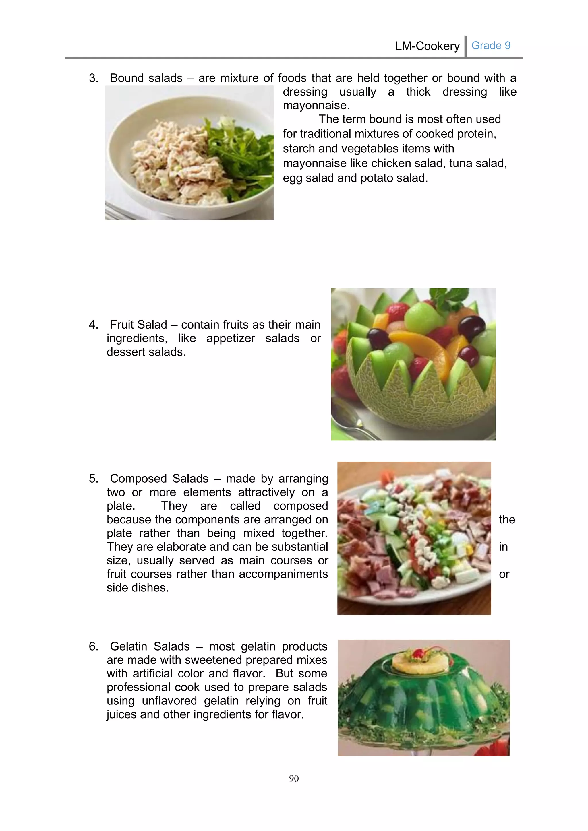 LM-Cookery Grade 9 
90 
3. Bound salads – are mixture of foods that are held together or bound with a 
dressing usually a thick dressing like 
mayonnaise. 
The term bound is most often used for traditional mixtures of cooked protein, starch and vegetables items with mayonnaise like chicken salad, tuna salad, egg salad and potato salad. 
4. Fruit Salad – contain fruits as their main 
ingredients, like appetizer salads or 
dessert salads. 
5. Composed Salads – made by arranging 
two or more elements attractively on a 
plate. They are called composed 
because the components are arranged on 
the 
plate rather than being mixed together. 
They are elaborate and can be substantial 
in 
size, usually served as main courses or 
fruit courses rather than accompaniments 
or 
side dishes. 
6. Gelatin Salads – most gelatin products 
are made with sweetened prepared mixes 
with artificial color and flavor. But some 
professional cook used to prepare salads 
using unflavored gelatin relying on fruit 
juices and other ingredients for flavor. 
 
