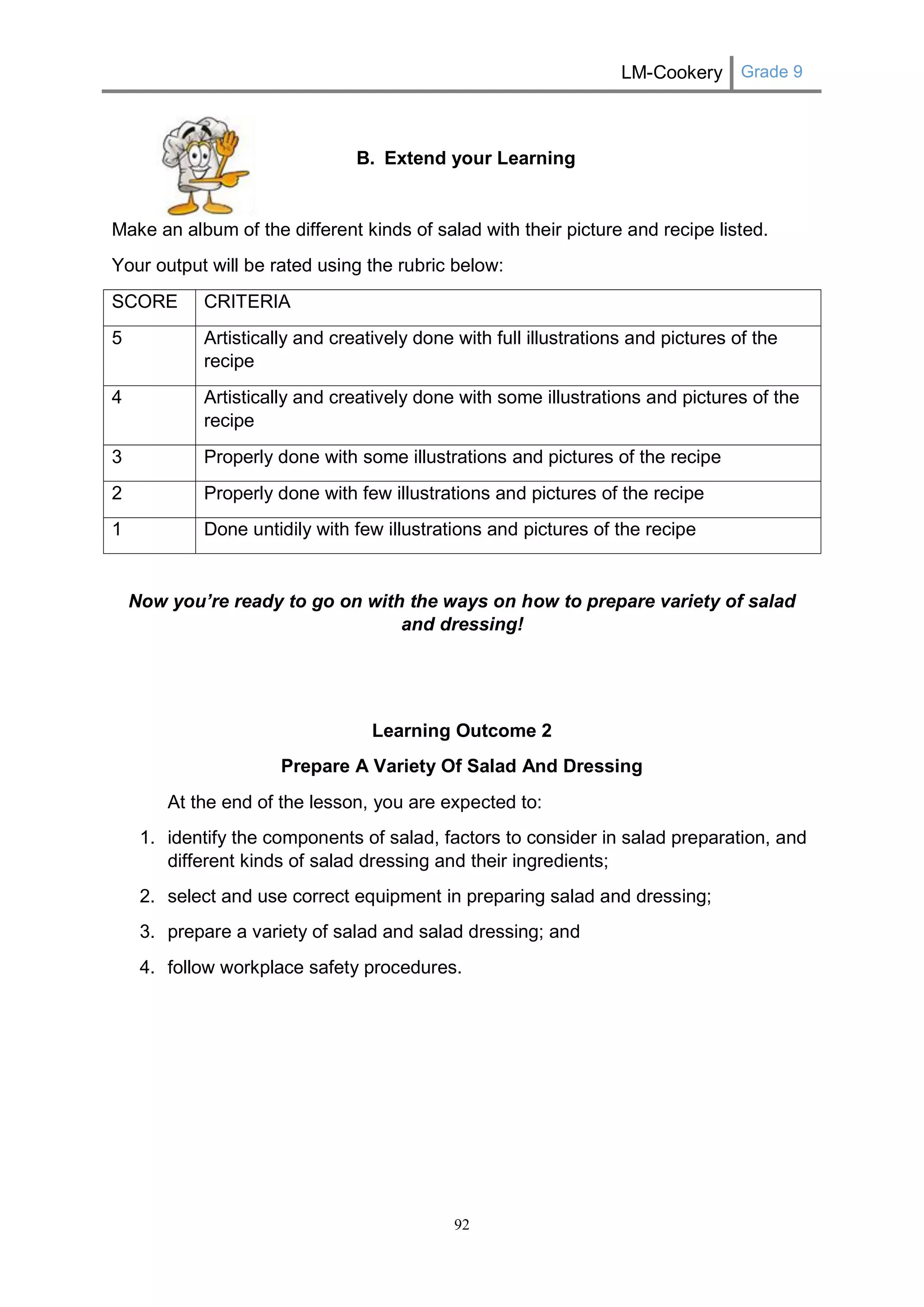 LM-Cookery Grade 9 
92 
B. Extend your Learning 
Make an album of the different kinds of salad with their picture and recipe listed. 
Your output will be rated using the rubric below: 
SCORE 
CRITERIA 
5 
Artistically and creatively done with full illustrations and pictures of the recipe 
4 
Artistically and creatively done with some illustrations and pictures of the recipe 
3 
Properly done with some illustrations and pictures of the recipe 
2 
Properly done with few illustrations and pictures of the recipe 
1 
Done untidily with few illustrations and pictures of the recipe 
Now you’re ready to go on with the ways on how to prepare variety of salad and dressing! 
Learning Outcome 2 
Prepare A Variety Of Salad And Dressing 
At the end of the lesson, you are expected to: 
1. identify the components of salad, factors to consider in salad preparation, and different kinds of salad dressing and their ingredients; 
2. select and use correct equipment in preparing salad and dressing; 
3. prepare a variety of salad and salad dressing; and 
4. follow workplace safety procedures. 
 