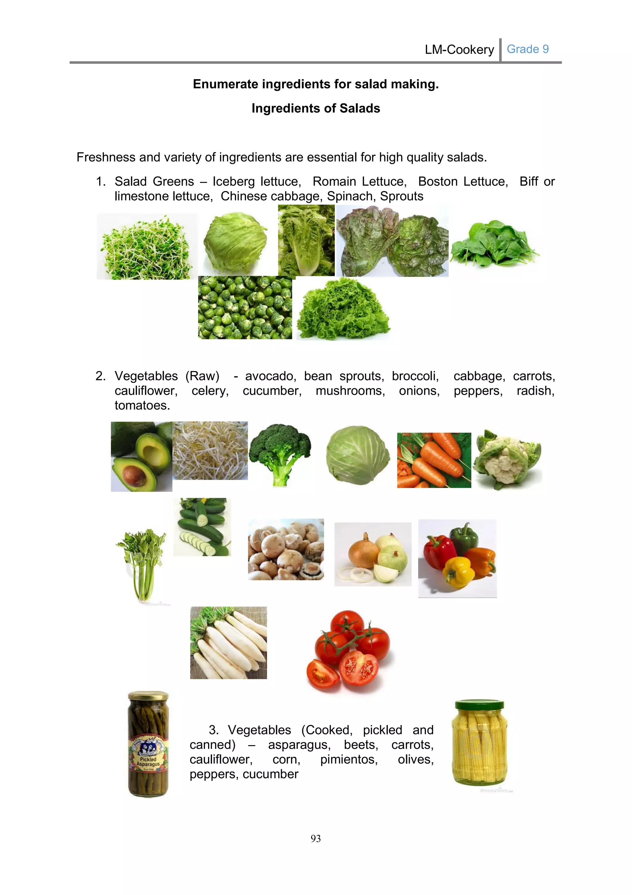 LM-Cookery Grade 9 
93 
Enumerate ingredients for salad making. 
Ingredients of Salads 
Freshness and variety of ingredients are essential for high quality salads. 
1. Salad Greens – Iceberg lettuce, Romain Lettuce, Boston Lettuce, Biff or limestone lettuce, Chinese cabbage, Spinach, Sprouts 
2. Vegetables (Raw) - avocado, bean sprouts, broccoli, cabbage, carrots, cauliflower, celery, cucumber, mushrooms, onions, peppers, radish, tomatoes. 
3. Vegetables (Cooked, pickled and 
canned) – asparagus, beets, carrots, 
cauliflower, corn, pimientos, olives, 
peppers, cucumber 
 