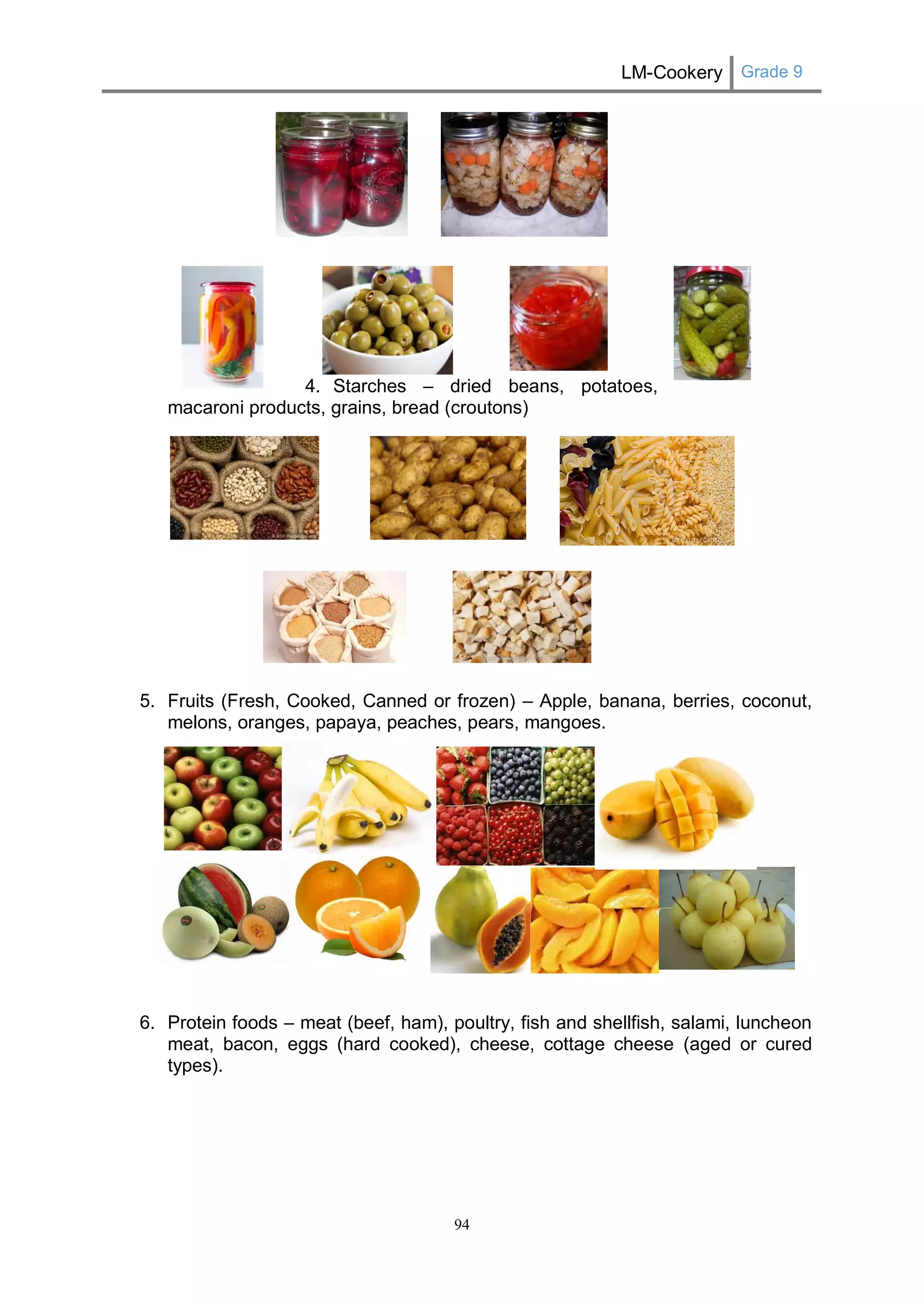 LM-Cookery Grade 9 
94 
4. Starches – dried beans, potatoes, 
macaroni products, grains, bread (croutons) 
5. Fruits (Fresh, Cooked, Canned or frozen) – Apple, banana, berries, coconut, melons, oranges, papaya, peaches, pears, mangoes. 
6. Protein foods – meat (beef, ham), poultry, fish and shellfish, salami, luncheon meat, bacon, eggs (hard cooked), cheese, cottage cheese (aged or cured types). 
 