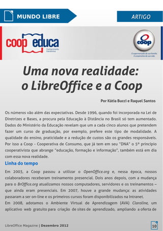 LibreOffice Magazine | Dezembro 2012 10
MUNDO LIBRE ARTIGOARTIGO
Por Kátia Bucci e Raquel Santos
Uma nova realidade:Uma nova realidade:
o LibreOffice e a Coopo LibreOffice e a Coop
LibreOffice Magazine | Dezembro 2012 10
Os números vão além das expectativas. Desde 1996, quando foi incorporada na Lei de
Diretrizes e Bases, a procura pela Educação à Distância no Brasil só tem aumentado.
Dados do Ministério da Educação revelam que um a cada cinco alunos que pretendem
fazer um curso de graduação, por exemplo, prefere este tipo de modalidade. A
qualidade do ensino, praticidade e a redução de custos são os grandes responsáveis.
Por isso a Coop - Cooperativa de Consumo, que já tem em seu “DNA” o 5º princípio
cooperativista que abrange “educação, formação e informação”, também está em dia
com essa nova realidade.
Linha do tempoLinha do tempo
Em 2003, a Coop passou a utilizar o OpenOffice.org e, nessa época, nossos
colaboradores receberam treinamento presencial. Dois anos depois, com a mudança
para o BrOffice.org atualizamos nossos computadores, servidores e os treinamentos –
que ainda eram presenciais. Em 2007, houve a grande mudança: as atividades
passaram a ser on-line e os primeiros cursos foram disponibilizados na Intranet.
Em 2008, adotamos o Ambiente Virtual de Aprendizagem (AVA) Claroline, um
aplicativo web gratuito para criação de sites de aprendizado, ampliando a oferta de
 