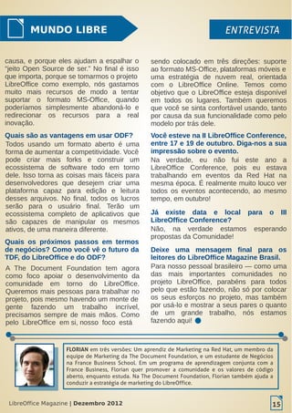 LibreOffice Magazine | Dezembro 2012 15
MUNDO LIBRE ENTREVISTAENTREVISTA
Todos usando um formato aberto é uma
forma de aumentar a competitividade. Você
pode criar mais forks e construir um
ecossistema de software todo em torno
dele. Isso torna as coisas mais fáceis para
desenvolvedores que desejem criar uma
plataforma capaz para edição e leitura
desses arquivos. No final, todos os lucros
serão para o usuário final. Terão um
ecossistema completo de aplicativos que
são capazes de manipular os mesmos
ativos, de uma maneira diferente.
Quais são as vantagens em usar ODF?
A The Document Foundation tem agora
como foco apoiar o desenvolvimento da
comunidade em torno do LibreOffice.
Queremos mais pessoas para trabalhar no
projeto, pois mesmo havendo um monte de
gente fazendo um trabalho incrível,
precisamos sempre de mais mãos. Como
pelo LibreOffice em si, nosso foco está
Já existe data e local para o III
LibreOffice Conference?
Na verdade, eu não fui este ano a
LibreOffice Conference, pois eu estava
trabalhando em eventos da Red Hat na
mesma época. É realmente muito louco ver
todos os eventos acontecendo, ao mesmo
tempo, em outubro!
Quais os próximos passos em termos
de negócios? Como você vê o futuro da
TDF, do LibreOffice e do ODF?
Não, na verdade estamos esperando
propostas da Comunidade!
Deixe uma mensagem final para os
leitores do LibreOffice Magazine Brasil.
Para nosso pessoal brasileiro — como uma
das mais importantes comunidades no
projeto LibreOffice, parabéns para todos
pelo que estão fazendo, não só por colocar
os seus esforços no projeto, mas também
por usá-lo e mostrar a seus pares o quanto
de um grande trabalho, nós estamos
fazendo aqui!
Você esteve na II LibreOffice Conference,
entre 17 e 19 de outubro. Diga-nos a sua
impressão sobre o evento.
causa, e porque eles ajudam a espalhar o
“jeito Open Source de ser.” No final é isso
que importa, porque se tomarmos o projeto
LibreOffice como exemplo, nós gastamos
muito mais recursos de modo a tentar
suportar o formato MS-Office, quando
poderíamos simplesmente abandoná-lo e
redirecionar os recursos para a real
inovação.
sendo colocado em três direções: suporte
ao formato MS-Office, plataformas móveis e
uma estratégia de nuvem real, orientada
com o LibreOffice Online. Temos como
objetivo que o LibreOffice esteja disponível
em todos os lugares. Também queremos
que você se sinta confortável usando, tanto
por causa da sua funcionalidade como pelo
modelo por trás dele.
LibreOffice Magazine | Dezembro 2012 15
FLORIAN em três versões: Um aprendiz de Marketing na Red Hat, um membro da
equipe de Marketing da The Document Foundation, e um estudante de Negócios
na France Business School. Em um programa de aprendizagem conjunta com a
France Business, Florian quer promover a comunidade e os valores de código
aberto, enquanto estuda. Na The Document Foundation, Florian também ajuda a
conduzir a estratégia de marketing do LibreOffice.
 