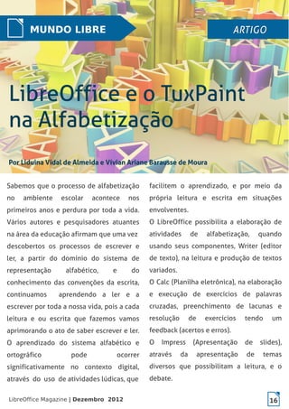 LibreOffice Magazine | Dezembro 2012 16
Sabemos que o processo de alfabetização
no ambiente escolar acontece nos
primeiros anos e perdura por toda a vida.
Vários autores e pesquisadores atuantes
na área da educação afirmam que uma vez
descobertos os processos de escrever e
ler, a partir do domínio do sistema de
representação alfabético, e do
conhecimento das convenções da escrita,
continuamos aprendendo a ler e a
escrever por toda a nossa vida, pois a cada
leitura e ou escrita que fazemos vamos
aprimorando o ato de saber escrever e ler.
O aprendizado do sistema alfabético e
ortográfico pode ocorrer
significativamente no contexto digital,
através do uso de atividades lúdicas, que
facilitem o aprendizado, e por meio da
própria leitura e escrita em situações
envolventes.
O LibreOffice possibilita a elaboração de
atividades de alfabetização, quando
usando seus componentes, Writer (editor
de texto), na leitura e produção de textos
variados.
O Calc (Planilha eletrônica), na elaboração
e execução de exercícios de palavras
cruzadas, preenchimento de lacunas e
resolução de exercícios tendo um
feedback (acertos e erros).
O Impress (Apresentação de slides),
através da apresentação de temas
diversos que possibilitam a leitura, e o
debate.
MUNDO LIBRE ARTIGOARTIGOARTIGOARTIGO
 
