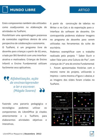 LibreOffice Magazine | Dezembro 2012 17
MUNDO LIBRE ARTIGOARTIGOARTIGOARTIGO
Estes componentes também são utilizados
como coadjuvantes na elaboração de
atividades no TuxPaint.
Possibilitam uma aprendizagem prazerosa
de conteúdos cognitivos dentro de uma
perspectiva de colaboração e autonomia.
O TuxPaint, é um programa livre de
desenho para crianças a partir de 03 anos,
criado por Bill Kendrick com uma interface
atrativa e motivadora. Crianças de Ensino
Infantil e Ensino Fundamental utilizam
facilmente seus aplicativos.
Fazendo uma parceria pedagógica e
tecnológica podemos utilizar os
componentes do LibreOffice já citados
anteriormente e o TuxPaint, para
elaborarmos atividades objetivas e
interativas.
A partir da construção de tabelas no
Writer e no Calc e da exportação para a
interface do software de desenho. Em
contrapartida podemos elaborar imagens
no programa de desenho para serem
utilizadas nas ferramentas da suíte de
escritório.
Podemos exemplificar com o trabalho
realizado pelo projeto “ Saber Ouvir e
saber Falar para uma Cultura de Paz”, com
crianças de 2º ano do ensino Fundamental
I. Foram apresentadas histórias com o
mesmo nome do projeto, utilizando o
Impress – como mostra a Figura 1 abaixo, e
as imagens dos slides foram criadas no
TuxPaint.
 