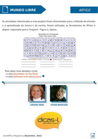 LibreOffice Magazine | Dezembro 2012 18
MUNDO LIBRE ARTIGOARTIGOARTIGOARTIGO
As atividades relacionadas a esse projeto foram direcionadas para a reflexão de atitudes
e o aprendizado da leitura e da escrita. Foram utilizadas as ferramentas do Writer e
depois exportado para o Tuxpaint - Figura 2, abaixo.
Para obter mais detalhes visite:
- o sitio Atividades no Tux Paint
- o sitio Software livre educacional
LIDUINA VIDALLIDUINA VIDAL VIVIAN BARAUSSEVIVIAN BARAUSSE
 