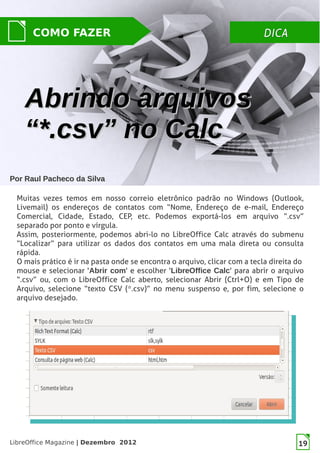 LibreOffice Magazine | Dezembro 2012 19
DICADICACOMO FAZER
PorPor Raul Pacheco da SilvaRaul Pacheco da Silva
Muitas vezes temos em nosso correio eletrônico padrão no Windows (Outlook,
Livemail) os endereços de contatos com “Nome, Endereço de e-mail, Endereço
Comercial, Cidade, Estado, CEP, etc. Podemos exportá-los em arquivo “.csv”
separado por ponto e vírgula.
Assim, posteriormente, podemos abri-lo no LibreOffice Calc através do submenu
“Localizar” para utilizar os dados dos contatos em uma mala direta ou consulta
rápida.
O mais prático é ir na pasta onde se encontra o arquivo, clicar com a tecla direita do
mouse e selecionar 'Abrir com' e escolher 'LibreOffice Calc' para abrir o arquivo
“.csv” ou, com o LibreOffice Calc aberto, selecionar Abrir (Ctrl+O) e em Tipo de
Arquivo, selecione “texto CSV (*.csv)” no menu suspenso e, por fim, selecione o
arquivo desejado.
Abrindo arquivosAbrindo arquivos
“*.csv” no Calc“*.csv” no Calc
 