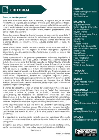 LibreOffice Magazine | Dezembro 2012 2
EDITORIAL EDITORES
Eliane Domingos de Sousa
Olivier Hallot
Vera Cavalcante
REDATORES
Augusto Herrmann
Carlos Eduardo G Carvalho
Christian Miranda
Deyson Thome
Eliane Domingos de Sousa
Fábio de Salles
Júlio Neves
Kátia Bucci
Klaibson Ribeiro
Liduina Vidal de Almeida
Marcos André Paz Amorim
Nitai Bezerra
Raquel Santos
Raul Pacheco da Silva
Tiago Hillebrandt
Vera Cavalcante
Victor Santos
Vívian Ariane Barausse
TRADUÇÃO
David Jourdain
REVISÃO
Carlos Alberto Junior
Vera Cavalcante
DIAGRAMAÇÃO
Eliane Domingos de Sousa
Vera Cavalcante
CAPA
Eliane Domingos de Sousa
CONTATO
revista@libreoffice.org
REDAÇÃO
redacao@libreoffice.org
Quem você está esperando?Quem você está esperando?
Você está esperando Papai Noel e, também, a segunda edição da nossa
revista? Ficará surpreso, pois ela chegou primeiro que o Bom velhinho. Depois
da primeira edição, que saiu graças a um grupo de voluntários que resolveu
colocar a mão na massa e encarar algumas horas – extras e sem remuneração,
em atividades diferentes de sua rotina diária, estamos presenteando todos
com a edição de dezembro.
Com o lançamento da revista descobrimos que ela estava sendo aguardada. E
por causa disso, a adrenalina subiu, e foi muito bom sair à caça de pessoas que
possam colaborar, com a atual e as futuras edições, falando de Software Livre
e código aberto, de iniciativas livres, inclusão digital, além é claro, do
LibreOffice.
Nessa edição, há um tutorial bastante completo sobre fotos panorâmicas. E
sobre a inteligência do seu negócio ou melhor, Inteligência Empresarial
podemos dar uma dica apresentando o Pentaho, que promete ser assunto nas
próximas edições.
Sobre o ponto de vista de governos apresentamos dois casos. O primeiro, é
um caso de sucesso da cidade de Guarulhos em São Paulo. A administração da
cidade desenvolveu uma distribuição baseada no Debian/Ubuntu, chamada
Guarux, para sanar suas necessidades de utilização de Software Livre em seus
órgãos administrativos, como também no trabalho de Inclusão digital, ponto
forte da cidade. O segundo caso, é muito interessante para a sociedade em
geral pois o governo federal, esta disponibilizando uma ferramenta para que
qualquer pessoa possa encontrar facilmente dados e informações sobre temas
como saúde complementar, sistema de transporte, segurança pública,
indicadores de educação, gastos governamentais e por ai vai. Quem nos conta
o começo de tudo são jovens participantes do chamado time de dados
abertos. Sobre o Zimbra, temos a continuação do artigo, agora com tutorial
sobre instalação e configuração.
E falando de LibreOffice temos um artigo da Cooperativa de Consumo que é
uma evidência de como Software Livre entra na “veia”. Por necessidade,
começaram a utilizar o pacote de escritório - quando ainda era
OpenOffice.org. Foi necessário dar treinamentos presenciais para seus
colaboradores e a medida que seu parque computacional foi aumentando,
passaram a trabalhar em rede e, os treinamentos foram disponibilizados pela
internet. E depois de um tempo, disponibilizados para qualquer cidadão.
Outro artigo motivador e o que fala do uso do LibreOffice como coadjuvante
do TuxPaint, na alfabetização de alunos. E há um tutorial - matador, que tenho
certeza que vai agradar aos estudantes que tem que apresentar o famoso TCC,
utilizando-se das normas da ABNT. E mais dicas sobre o nosso motivador:
LibreOffice.
E se depois de ler a revista, sentir vontade, ajude-nos a continuar oferecendo
conteúdo sobre o mundo livre a todos os leitores. Colabore, escrevendo e
divulgando.
Desejamos que o Papai Noel traga muitos presentes, mas se não for possível,
ganhe conhecimento. Não custa nada e só multiplica suas possibilidades.
Boa leitura!.
Vera Cavalcante
 