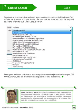 LibreOffice Magazine | Dezembro 2012 21
DICADICACOMO FAZER
Depois de aberto o arquivo, podemos agora salvá-lo no formato da Planilha do Calc,
através de Arquivo Sa→ lvar Como. Na tela que se abre em Tipo de Arquivo,
selecione “Planilha ODF (.ods)”, clique em OK.
Bem agora podemos trabalhar o nosso arquivo como desejarmos (ordenar por CEP,
NOME, CIDADE, etc) ou mesmo utilizá-lo para criar uma mala direta.
RAUL PACHECO DA SILVA - 57 anos, mora em Suzano, trabalhando na
BBL Engenharia Construção e Comércio Ltda a 16 anos, Inspetor Técnico
em Saneamento, veio a conhecer o BrOffice.org em 2010, e gostou do
software que lhe foi apresentado por um dos diretores da empresa. Hoje,
parte dos empregados da empresa usa o LibreOffice.
 