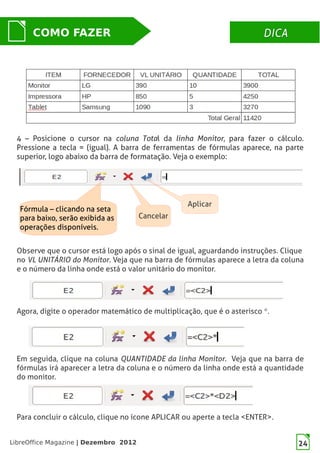 LibreOffice Magazine | Dezembro 2012 24
DICADICACOMO FAZER
24
4 – Posicione o cursor na coluna Total da linha Monitor, para fazer o cálculo.
Pressione a tecla = (igual). A barra de ferramentas de fórmulas aparece, na parte
superior, logo abaixo da barra de formatação. Veja o exemplo:
4 – Posicione o cursor na coluna Total da linha Monitor, para fazer o cálculo.
Pressione a tecla = (igual). A barra de ferramentas de fórmulas aparece, na parte
superior, logo abaixo da barra de formatação. Veja o exemplo:
Cancelar
Fórmula – clicando na seta
para baixo, serão exibida as
operações disponíveis.
Aplicar
Observe que o cursor está logo após o sinal de igual, aguardando instruções. Clique
no VL UNITÁRIO do Monitor. Veja que na barra de fórmulas aparece a letra da coluna
e o número da linha onde está o valor unitário do monitor.
Agora, digite o operador matemático de multiplicação, que é o asterisco *.
Em seguida, clique na coluna QUANTIDADE da linha Monitor. Veja que na barra de
fórmulas irá aparecer a letra da coluna e o número da linha onde está a quantidade
do monitor.
Para concluir o cálculo, clique no ícone APLICAR ou aperte a tecla <ENTER>.
 