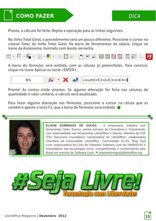 LibreOffice Magazine | Dezembro 2012 25
DICADICACOMO FAZER
ELIANE DOMINGOS DE SOUSA - é empresária, trabalha com
ferramentas Open Source, presta serviços de Consultoria e Treinamento,
com especialidade nas ferramentas LibreOffice e Ubuntu. Membro da TDF
(The Document Foundation) mantenedora do LibreOffice, colaboradora
voluntária da Comunidade LibreOffice, Comunidade SL-RJ, Blog Seja
Livre, organizadora do Ciclo de Palestras Software Livre do SINDPD-RJ e
fomentadora das tecnologias livres, compartilhando o conhecimento pelo
Brasil em eventos de Software Livre.  elianedomingos[at]libreoffice.org
25
Pronto, o cálculo foi feito. Repita a operação para as linhas seguintes.
Na linha Total Geral, o procedimento será um pouco diferente. Posicione o cursor na
coluna Total, da linha Total Geral. Na barra de ferramentas da tabela, clique no
ícone da Autossoma, ilustrado com borda vermelha.
A barra de fórmulas será exibida, com as células já preenchidas. Para concluir,
clique no ícone Aplicar ou tecle <ENTER>.
Pronto! As contas estão prontas. Se alguma alteração for feita nas colunas de
quantidade e valor unitário, o cálculo será atualizado.
Para fazer alguma alteração nas fórmulas, posicione o cursor na célula que as
contêm e aperte a tecla F2, que a barra de fórmulas será exibida.
 