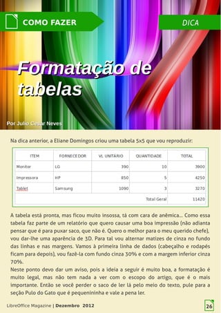 LibreOffice Magazine | Dezembro 2012 26
DICADICACOMO FAZER
PorPor Julio Cesar NevesJulio Cesar Neves
Formatação deFormatação de
tabelastabelas
Na dica anterior, a Eliane Domingos criou uma tabela 5x5 que vou reproduzir:
A tabela está pronta, mas ficou muito insossa, tá com cara de anêmica... Como essa
tabela faz parte de um relatório que quero causar uma boa impressão (não adianta
pensar que é para puxar saco, que não é. Quero o melhor para o meu querido chefe),
vou dar-lhe uma aparência de 3D. Para tal vou alternar matizes de cinza no fundo
das linhas e nas margens. Vamos à primeira linha de dados (cabeçalho e rodapés
ficam para depois), vou fazê-la com fundo cinza 30% e com a margem inferior cinza
70%.
Neste ponto devo dar um aviso, pois a ideia a seguir é muito boa, a formatação é
muito legal, mas não tem nada a ver com o escopo do artigo, que é o mais
importante. Então se você perder o saco de ler lá pelo meio do texto, pule para a
seção Pulo do Gato que é pequenininha e vale a pena ler.
LibreOffice Magazine | Dezembro 2012 26
 