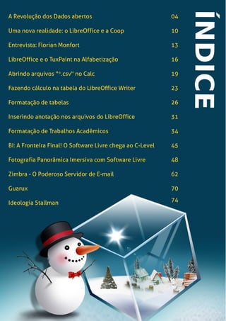LibreOffice Magazine | Dezembro 2012 3
A Revolução dos Dados abertos 04
Uma nova realidade: o LibreOffice e a Coop 10
Entrevista: Florian Monfort 13
LibreOffice e o TuxPaint na Alfabetização 16
Abrindo arquivos "*.csv" no Calc 19
Fazendo cálculo na tabela do LibreOffice Writer 23
Formatação de tabelas 26
Inserindo anotação nos arquivos do LibreOffice 31
Formatação de Trabalhos Acadêmicos 34
BI: A Fronteira Final! O Software Livre chega ao C-Level 45
Fotografia Panorâmica Imersiva com Software Livre 48
Zimbra - O Poderoso Servidor de E-mail 62
Guarux 70
Ideologia Stallman 74
 