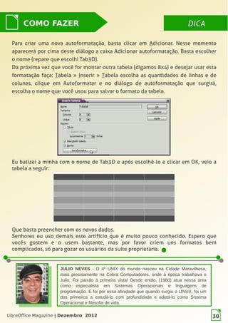 LibreOffice Magazine | Dezembro 2012 30
DICADICACOMO FAZER
Para criar uma nova autoformatação, basta clicar em Adicionar. Nesse momento
aparecerá por cima deste diálogo a caixa Adicionar autoformatação. Basta escolher
o nome (repare que escolhi Tab3D).
Da próxima vez que você for montar outra tabela (digamos 8x4) e desejar usar esta
formatação faça: Tabela » Inserir » Tabela escolha as quantidades de linhas e de
colunas, clique em Autoformatar e no diálogo de autoformatação que surgirá,
escolha o nome que você usou para salvar o formato da tabela.
Eu batizei a minha com o nome de Tab3D e após escolhê-lo e clicar em OK, veio a
tabela a seguir:
JULIO NEVES - O 4º UNIX do mundo nasceu na Cidade Maravilhosa,
mais precisamente na Cobra Computadores, onde à época trabalhava o
Julio. Foi paixão à primeira vista! Desde então, (1980) atua nessa área
como especialista em Sistemas Operacionais e linguagens de
programação. E foi por essa afinidade que quando surgiu o LINUX, foi um
dos primeiros a estudá-lo com profundidade e adotá-lo como Sistema
Operacional e filosofia de vida.
Que basta preencher com os novos dados.
Senhores eu uso demais este artifício que é muito pouco conhecido. Espero que
vocês gostem e o usem bastante, mas por favor criem uns formatos bem
complicados, só para gozar os usuários da suíte proprietária.
LibreOffice Magazine | Dezembro 2012 30
 