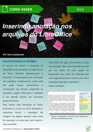 LibreOffice Magazine | Dezembro 2012 31
DICADICACOMO FAZER
Por Vera CavalcantePor Vera Cavalcante
Inserindo anotação nosInserindo anotação nos
arquivos do LibreOfficearquivos do LibreOffice
KhongtheKhongthe
Inserindo Anotação no LibreOffice
O recurso de Inserir > Anotação do
LibreOffice está presente nos aplicativos
de Texto, Planilha, Apresentação e
Desenho. É interessante para utilização
em trabalhos colaborativos, onde cada
um pode inserir comentários e
orientações aos demais, responder as
questões, sugerir alterações e também
é um grande auxilio em consultas
posteriormente.
Para inserir uma Anotação no Texto,
posicione o cursor no local desejado e
selecione Inserir > Anotação. Na
margem da página aparece uma caixa
de anotação e é nela que você insere o
seu conteúdo.
Figura 1: Anotações , de três autores diferentes,
em um documento de texto
Uma linha vai ligar uma ancora a caixa
de anotação. Para uma anotação escrita
por um autor, há uma opção de
Responder que pode ser utilizada por
uma segunda pessoa e insere uma nova
anotação logo após a primeira.
Veja o exemplo:
LibreOffice Magazine | Dezembro 2012 31
 