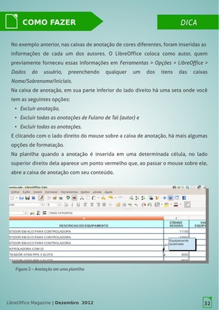 LibreOffice Magazine | Dezembro 2012 32
DICADICACOMO FAZER
32
No exemplo anterior, nas caixas de anotação de cores diferentes, foram inseridas as
informações de cada um dos autores. O LibreOffice coloca como autor, quem
previamente forneceu essas informações em Ferramentas > Opções > LibreOffice >
Dados do usuário, preenchendo qualquer um dos itens das caixas
Nome/Sobrenome/Iniciais.
Na caixa de anotação, em sua parte inferior do lado direito há uma seta onde você
tem as seguintes opções:
● Excluir anotação,
● Excluir todas as anotações de Fulano de Tal (autor) e
● Excluir todas as anotações.
E clicando com o lado direito do mouse sobre a caixa de anotação, há mais algumas
opções de formatação.
Na planilha quando a anotação é inserida em uma determinada célula, no lado
superior direito dela aparece um ponto vermelho que, ao passar o mouse sobre ele,
abre a caixa de anotação com seu conteúdo.
Figura 2 – Anotação em uma planilha
32LibreOffice Magazine | Dezembro 2012
 