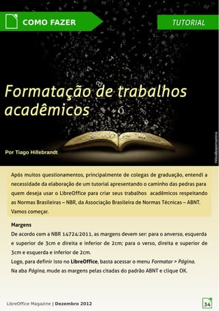 LibreOffice Magazine | Dezembro 2012 34
Após muitos questionamentos, principalmente de colegas de graduação, entendi a
necessidade da elaboração de um tutorial apresentando o caminho das pedras para
quem deseja usar o LibreOffice para criar seus trabalhos acadêmicos respeitando
as Normas Brasileiras – NBR, da Associação Brasileira de Normas Técnicas – ABNT.
Vamos começar.
Margens
De acordo com a NBR 14724:2011, as margens devem ser: para o anverso, esquerda
e superior de 3cm e direita e inferior de 2cm; para  o verso, direita e superior de
3cm e esquerda e inferior de 2cm.
Logo, para definir isto no LibreOffice, basta acessar o menu Formatar > Página.
Na aba Página, mude as margens pelas citadas do padrão ABNT e clique OK.
Por Tiago Hillebrandt
Formatação de trabalhosFormatação de trabalhos
acadêmicosacadêmicos
COMO FAZER TUTORIALTUTORIAL
HdwallpapersarenaHdwallpapersarena
LibreOffice Magazine | Dezembro 2012 34
 