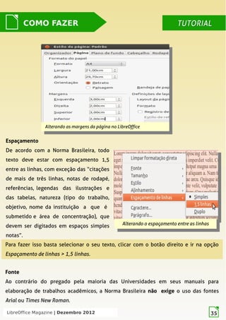 LibreOffice Magazine | Dezembro 2012 35
Alterando as margens da página no LibreOffice
Alterando as margens da página no LibreOffice
COMO FAZER TUTORIALTUTORIAL
Espaçamento
De acordo com a Norma Brasileira, todo
texto deve estar com espaçamento 1,5
entre as linhas, com exceção das “citações
de mais de três linhas,  notas de rodapé,
referências, legendas das ilustrações e
das tabelas,  natureza (tipo do trabalho,
objetivo, nome da instituição a que é
submetido e área de concentração),  que
devem ser digitados em espaços simples
notas”.
Alterando o espaçamento entre as linhas
Alterando o espaçamento entre as linhas
Para fazer isso basta selecionar o seu texto, clicar com o botão direito e ir na opção
Espaçamento de linhas > 1,5 linhas.
Fonte
Ao contrário do pregado pela maioria das Universidades em seus manuais para
elaboração de trabalhos acadêmicos, a Norma Brasileira não exige o uso das fontes
Arial ou Times New Roman.
LibreOffice Magazine | Dezembro 2012 35
 