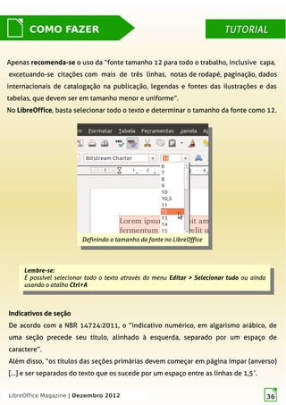 LibreOffice Magazine | Dezembro 2012 36
TUTORIALTUTORIAL
Lembre-se:
É possível selecionar todo o texto através do menu Editar > Selecionar tudo ou ainda
usando o atalho Ctrl+A
Lembre-se:
É possível selecionar todo o texto através do menu Editar > Selecionar tudo ou ainda
usando o atalho Ctrl+A
Indicativos de seção
De acordo com a NBR 14724:2011, o “indicativo numérico, em algarismo arábico, de
uma seção precede seu título, alinhado à esquerda,  separado por um espaço de
caractere”.
Além disso, “os títulos das seções primárias devem começar em página  ímpar (anverso)
[...] e ser separados do texto que os sucede por  um espaço entre as linhas de 1,5 .″
Definindo o tamanho da fonte no LibreOffice
Definindo o tamanho da fonte no LibreOffice
COMO FAZER TUTORIALTUTORIAL
Apenas recomenda-se  o uso da “fonte tamanho 12 para todo o trabalho, inclusive capa, 
excetuando-se citações com mais de três linhas, notas de rodapé, paginação, dados
internacionais de catalogação na publicação, legendas e fontes das ilustrações e das
tabelas, que devem ser em tamanho menor e  uniforme”.
No LibreOffice, basta selecionar todo o texto e determinar o tamanho da fonte como 12.
LibreOffice Magazine | Dezembro 2012 36
 