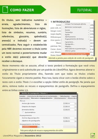 LibreOffice Magazine | Dezembro 2012 37
Os títulos, sem indicativo numérico –
errata, agradecimentos, lista de
ilustrações, lista de abreviaturas  e siglas,
lista de símbolos, resumos, sumário,
referências, glossário, apêndice(s),
anexo(s) e índice(s)  – devem ser
centralizados. Para seguir o estabelecido
pela NBR devemos escrever o título como
um texto normal e posteriormente mudar
o estilo da(s) palavra(s) que deverão
receber o destaque.
DICADICA
Neste momento não se assuste, afinal o texto perderá a formatação que você criou
originalmente e será substituído por um padrão do LibreOffice. Agora devemos alterar o
estilo do Título propriamente dito, fazendo com que todos os títulos criados
futuramente sigam o mesmo padrão. Para isso, basta clicar com o botão direito sobre o
texto com o estilo Título 1 e escolher a opção Editar estilo de parágrafo. Na janela que
abriu, remova todos os recuos e espaçamentos de parágrafo. Defina o espaçamento
entre as linhas como 1,5.
Abrindo a janela para edição de estilo de parágrafo
Abrindo a janela para edição de estilo de parágrafo
Tela para edição de recuos e espaçamentos do estilo
Tela para edição de recuos e espaçamentos do estilo
COMO FAZER TUTORIALTUTORIAL
LibreOffice Magazine | Dezembro 2012 37
 