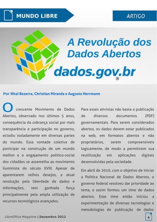 LibreOffice Magazine | Dezembro 2012 4
MUNDO LIBRE ARTIGOARTIGO
Por Nitai Bezerra, Christian Miranda e Augusto Herrmann
crescente Movimento de Dados
Abertos, observado nos últimos 5 anos,
consequência da cobrança social por mais
transparência e participação no governo,
eclodiu isoladamente em diversas partes
do mundo. Essa vontade coletiva de
participar na construção de um mundo
melhor e o engajamento político-social
dos cidadãos se assemelha ao movimento
iluminista do século XVIII. Apesar de
aparentarem velhos desejos, a atual
revolução pela liberdade de dados e
informações, tem ganhado força
principalmente pela ampla utilização de
recursos tecnológicos avançados.
Para esses ativistas não basta a publicação
de diversos documentos (PDF)
governamentais. Para serem considerados
abertos, os dados devem estar publicados
na web, em formatos abertos e não
proprietários, serem compreensíveis
logicamente, de modo a permitirem sua
reutilização em aplicações digitais
desenvolvidas pela sociedade.
Em abril de 2010, com o objetivo de iniciar
a Política Nacional de Dados Abertos, o
governo federal resolveu dar prioridade ao
tema, e assim formou um time de dados
abertos. Esse time então iniciou a
experimentação de diversas tecnologias e
metodologias de publicação de dados
A Revolução dosA Revolução dos
Dados AbertosDados Abertos
LibreOffice Magazine | Dezembro 2012 4
 