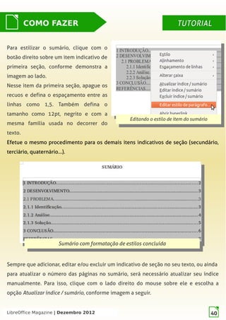 LibreOffice Magazine | Dezembro 2012 40
Para estilizar o sumário, clique com o
botão direito sobre um item indicativo de
primeira seção, conforme demonstra a
imagem ao lado.
Nesse item da primeira seção, apague os
recuos e defina o espaçamento entre as
linhas como 1,5. Também defina o
tamanho como 12pt, negrito e com a
mesma família usada no decorrer do
texto.
Editando o estilo de item do sumário
Editando o estilo de item do sumário
COMO FAZER TUTORIALTUTORIAL
Efetue o mesmo procedimento para os demais itens indicativos de seção (secundário,
terciário, quaternário…).
Sumário com formatação de estilos concluída
Sumário com formatação de estilos concluída
Sempre que adicionar, editar e/ou excluir um indicativo de seção no seu texto, ou ainda
para atualizar o número das páginas no sumário, será necessário atualizar seu índice
manualmente. Para isso, clique com o lado direito do mouse sobre ele e escolha a
opção Atualizar índice / sumário, conforme imagem a seguir.
LibreOffice Magazine | Dezembro 2012 40
 