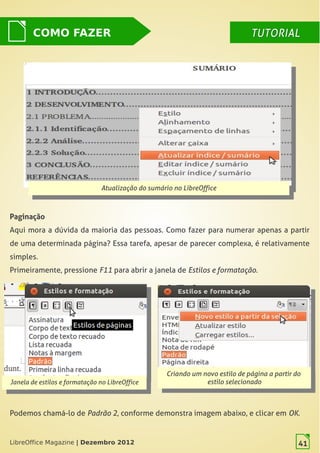 LibreOffice Magazine | Dezembro 2012 41
Atualização do sumário no LibreOffice
Atualização do sumário no LibreOffice
Paginação
Aqui mora a dúvida da maioria das pessoas. Como fazer para numerar apenas a partir
de uma determinada página? Essa tarefa, apesar de parecer complexa, é relativamente
simples.
Primeiramente, pressione F11 para abrir a janela de Estilos e formatação.
COMO FAZER TUTORIALTUTORIAL
Janela de estilos e formatação no LibreOffice
Janela de estilos e formatação no LibreOffice
Criando um novo estilo de página a partir do
estilo selecionado
Criando um novo estilo de página a partir do
estilo selecionado
Podemos chamá-lo de Padrão 2, conforme demonstra imagem abaixo, e clicar em OK.
LibreOffice Magazine | Dezembro 2012 41
 