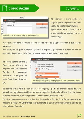 LibreOffice Magazine | Dezembro 2012 42
Já criamos o novo estilo de
página, portanto pode-se fechar a
janela de Estilos e formatação.
Agora, finalmente, vamos colocar
a numeração da página em seu
devido lugar.Criando novo estilo de página no LibreOffice
Criando novo estilo de página no LibreOffice
Para isso, posicione o cursor do mouse no final da página anterior a que deseja
numerar.
Por exemplo: se quer numerar a partir da página 4, posicione o cursor no fim do
conteúdo da página 3. Feito isso, acesse o menu Inserir > Quebra manual….
COMO FAZER TUTORIALTUTORIAL
Na janela aberta, defina o
Tipo como Quebra de
página e em Estilo escolha
Padrão 2, conforme
demonstra a imagem ao
lado. Feito isso, clique em
OK.
Inserindo uma quebra de página com o estilo recém- criado
Inserindo uma quebra de página com o estilo recém- criado
De acordo com a NBR, a “numeração deve  figurar, a partir da primeira folha da parte
textual, em algarismos arábicos, no canto superior direito da  folha, a 2cm da borda
superior, ficando o último algarismo a 2cm da borda direita da folha”.
Para isso, basta acessar o menu  Inserir > Cabeçalho > Padrão 2, conforme demonstra a
imagem a seguir. O LibreOffice já posicionará o cursor automaticamente dentro do
cabeçalho recém-criado.
LibreOffice Magazine | Dezembro 2012 42
 