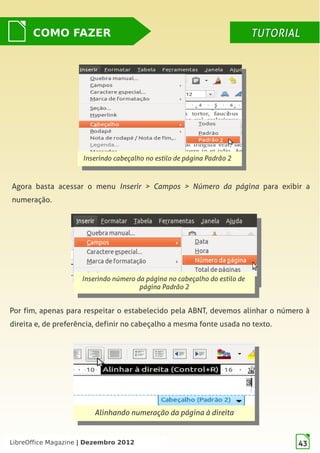 LibreOffice Magazine | Dezembro 2012 43
Inserindo cabeçalho no estilo de página Padrão 2
Inserindo cabeçalho no estilo de página Padrão 2
Inserindo número da página no cabeçalho do estilo de
página Padrão 2
Inserindo número da página no cabeçalho do estilo de
página Padrão 2
Agora basta acessar o menu Inserir > Campos > Número da página para exibir a
numeração.
COMO FAZER TUTORIALTUTORIAL
Alinhando numeração da página à direita
Alinhando numeração da página à direita
Por fim, apenas para respeitar o estabelecido pela ABNT, devemos alinhar o número à
direita e, de preferência, definir no cabeçalho a mesma fonte usada no texto.
LibreOffice Magazine | Dezembro 2012 43
 