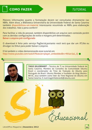 LibreOffice Magazine | Dezembro 2012 44
Maiores informações quanto a formatação devem ser consultadas diretamente nas
NBRs. Além disso, a Biblioteca Universitária da Universidade Federal de Santa Catarina
também disponibilizou um material interessante resumindo as NBRs para elaboração
dos trabalhos. Vale a pena conferir!
Para facilitar a vida do pessoal, também disponibilizo um arquivo sem conteúdo porém
com as devidas configurações de estilo e margens pré-determinadas.
Baixar o arquivo pré-configurado
O  download  é feito pelo serviço PagSocial, portanto você terá que dar um  RT, like  ou
divulgar no Orkut para poder baixar o arquivo. 
E há também o video demonstrando esse tutorial em
http://www.youtube.com/watch?feature=player_embedded&v=NiI4tr3aL_Q
COMO FAZER TUTORIALTUTORIAL
LibreOffice Magazine | Dezembro 2012 44
TIAGO HILLEBRANDT - Técnico de TI na Universidade Federal de
Santa Catarina. Membro do Conselho da Comunidade Ubuntu
Brasil e coordenador do Time de Tradução do Ubuntu para
Português do Brasil. Ubuntu Member e fundador do blog Ubuntu-
BR-SC, atua também como líder do Time Regional do Ubuntu em
Santa Catarina. E-mail:tiagohillebrandt@ubuntu.com
 