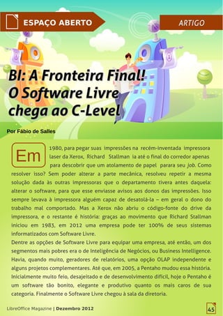 45LibreOffice Magazine | Dezembro 2012
ESPAÇO ABERTO ARTIGOARTIGO
Por Fábio de Salles
1980, para pegar suas impressões na recém-inventada impressora
laser da Xerox, Richard Stallman ia até o final do corredor apenas
para descobrir que um atolamento de papel parara seu job. Como
resolver isso? Sem poder alterar a parte mecânica, resolveu repetir a mesma
solução dada às outras impressoras que o departamento tivera antes daquela:
alterar o software, para que esse enviasse avisos aos donos das impressões. Isso
sempre levava à impressora alguém capaz de desatolá-la – em geral o dono do
trabalho mal comportado. Mas a Xerox não abriu o código-fonte do drive da
impressora, e o restante é história: graças ao movimento que Richard Stallman
iniciou em 1983, em 2012 uma empresa pode ter 100% de seus sistemas
informatizados com Software Livre.
Dentre as opções de Software Livre para equipar uma empresa, até então, um dos
segmentos mais pobres era o de Inteligência de Negócios, ou Business Intelligence.
Havia, quando muito, geradores de relatórios, uma opção OLAP independente e
alguns projetos complementares. Até que, em 2005, a Pentaho mudou essa história.
Inicialmente muito feio, desajeitado e de desenvolvimento difícil, hoje o Pentaho é
um software tão bonito, elegante e produtivo quanto os mais caros de sua
categoria. Finalmente o Software Livre chegou à sala da diretoria.
45LibreOffice Magazine | Dezembro 2012
BI: A Fronteira Final!BI: A Fronteira Final!
O Software LivreO Software Livre
chega ao C-Levelchega ao C-Level
 